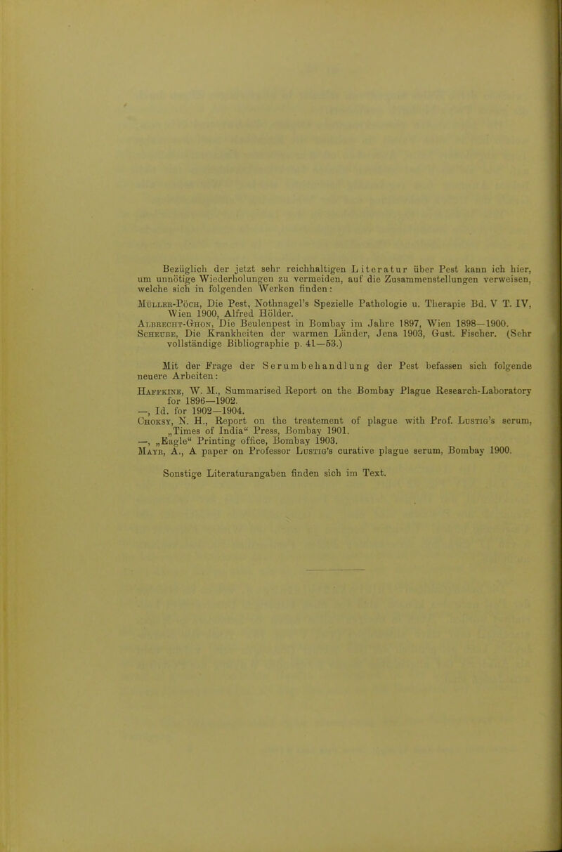 Bezüglich der jetzt sehr reichhaltigen Literatur über Pest kaun ich hier, um unnötige Wiederholungen zu vermeiden, auf die Zusammenstellungen verweisen, welche sich in folgenden Werken finden: MüLiiEK-PöcH, Die Pest, Nothnagels Spezielle Pathologie u. Therapie Bd. V T. IV, Wien 1900, Alfred Holder. Albrecht-(thon, Die Beulenpest in Bombay im Jahre 1897, Wien 1898—1900. ScHEUBE, Die Krankheiten der warmen Länder, Jena 1903, Gust. Fischer. (Sehr vollständige Bibliographie p. 41—53.) Mit der Frage der Serumbehandlung der Pest befassen sich folgende neuere Arbeiten: Haffkine, W. M., Summarised Report on the Bombay Plague Research-Laboratory for 1896—1902. —, Id. for 1902—1904. Choksy, N. H., Report on the treatement of plague with Prof. Ldstig's serum, „Times of India Press, Bombay 1901. —, „Eagle Printing office, Bombay 1903. Mayb, A., A paper on Professor Ldstig's curative plague serum, Bombay 1900. Sonstige Literaturangaben finden sich im Text.