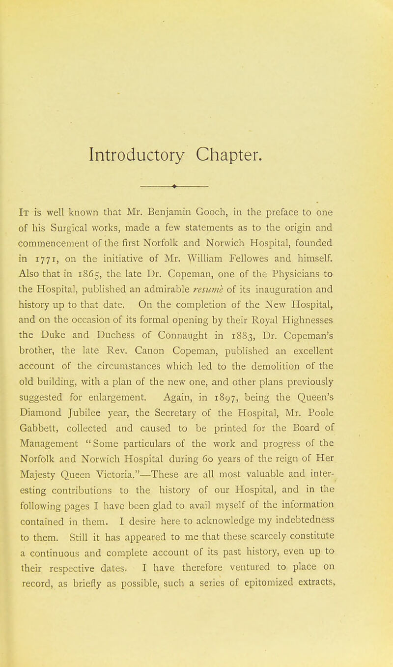 Introductory Chapter. It is well known that Mr. Benjamin Gooch, in the preface to one of his Surgical works, made a few statements as to the origin and commencement of the first Norfolk and Norwich Hospital, founded in 1771, on the initiative of Mr. William Fellowes and himself. Also that in 1865, the late Dr. Copeman, one of the Physicians to the Hospital, published an admirable resume of its inauguration and history up to that date. On the completion of the New Hospital, and on the occasion of its formal opening by their Royal Highnesses the Duke and Duchess of Connaught in 1883, Dr. Copeman's brother, the late Rev. Canon Copeman, published an excellent account of the circumstances which led to the demolition of the old building, with a plan of the new one, and other plans previously suggested for enlargement. Again, in 1897, being the Queen's Diamond Jubilee year, the Secretary of the Hospital, Mr. Poole Gabbett, collected and caused to be printed for the Board of Management  Some particulars of the work and progress of the Norfolk and Norwich Hospital during 60 years of the reign of Her Majesty Queen Victoria.—These are all most valuable and inter- esting contributions to the history of our Hospital, and in the following pages I have been glad to avail myself of the information contained in them. I desire here to acknowledge my indebtedness to them. Still it has appeared to me that these scarcely constitute a continuous and complete account of its past history, even up to their respective dates. I have therefore ventured to place on record, as briefly as possible, such a series of epitomized extracts,