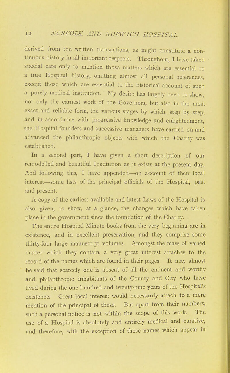 derived from the written transactions, as might constitute a con- tinuous history in all important respects. Throughout, I have taken special care only to mention those matters which are essential to a true Hospital history, omitting almost all personal references, except those which are essential to the historical account of such a purely medical institution. My desire has largely been to show, not only the earnest work of the Governors, but also in the most exact and reliable form, the various stages by which, step by step, and in accordance with progressive knowledge and enlightenment, the Hospital founders and successive managers have carried on and advanced the philanthropic objects with which the Charity was established. In a second part, I have given a short description of our remodelled and beautiful Institution as it exists at the present day. And following tliis, I have appended—on account of their local interest—some lists of the principal officials of the Hospital, past and present. A copy of the earliest available and latest Laws of tlie Hospital is also given, to show, at a glance, the changes which have taken place in the government since the foundation of the Charity. The entire Hospital Minute books from the very beginning are in existence, and in excellent preservation, and they comprise some thirty-four large manuscript volumes. Amongst the mass of varied matter which they contain, a very great interest attaches to the record of the names which are found in their pages. It may almost be said that scarcely one is absent of all the eminent and worthy and philanthropic inhabitants of the County and City who have lived during the one hundred and twenty-nine years of the Hospital's existence. Great local interest would necessarily attach to a mere mention of the principal of these. But apart from their numbers, such a personal notice is not within the scope of this work. The use of a Hospital is absolutely and entirely medical and curative, and therefore, with the exception of those names which appear in