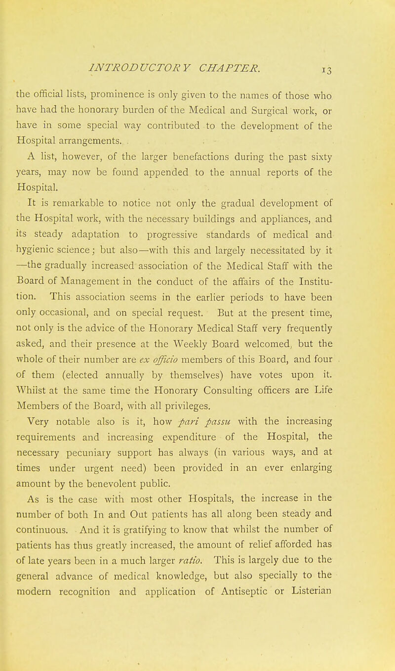 the official lists, prominence is only given to the names of those who have had the honorary burden of the Medical and Surgical work, or have in some special way contributed to the development of the Hospital arrangements. . A list, however, of the larger benefactions during the past sixty years, may now be found appended to the annual reports of the Hospital. It is remarkable to notice not only the gradual development of the Hospital work, with the necessary buildings and appliances, and its steady adaptation to progressive standards of medical and hygienic science; but also—with this and largely necessitated by it —the gradually increased association of the Medical Staff with the Board of Management in the conduct of the affairs of the Institu- tion. This association seems in the earlier periods to have been only occasional, and on special request. But at the present time, not only is the advice of the Honorary Medical Staff very frequently asked, and their presence at the Weekly Board welcomed, but the whole of their number are ex officio members of this Board, and four of them (elected annually by themselves) have votes upon it. Whilst at the same time the Honorary Consulting officers are Life Members of the Board, with all privileges. Very notable also is it, how pari passu with the increasing requirements and increasing expenditure of the Hospital, the necessary pecuniary support has always (in various ways, and at times under urgent need) been provided in an ever enlarging amount by the benevolent public. As is the case with most other Hospitals, the increase in the number of both In and Out patients has all along been steady and continuous. And it is gratifying to know that whilst the number of patients has thus greatly increased, the amount of relief afforded has of late years been in a much larger ratio. This is largely due to the general advance of medical knowledge, but also specially to the modern recognition and application of Antiseptic or Listerian