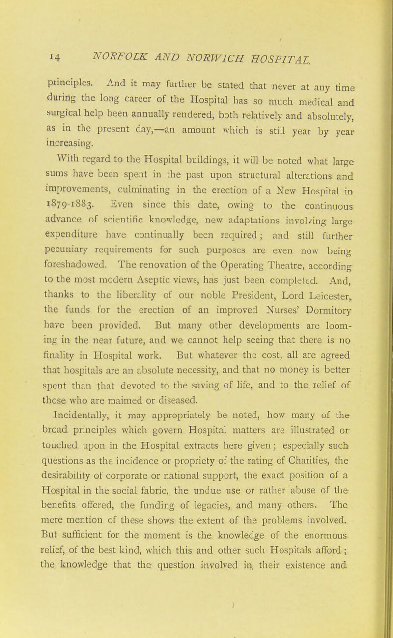 principles. And it may further be stated that never at any time during the long career of the Hospital has so much medical and surgical help been annually rendered, both relatively and absolutely, as in the present day,—an amount which is still year by year increasing. With regard to the Hospital buildings, it will be noted what large sums have been spent in the past upon structural alterations and improvements, culminating in the erection of a New Hospital in 1879-1883. Even since this date, owing to the continuous advance of scientific knowledge, new adaptations involving large expenditure have continually been required; and still further pecuniary requirements for such purposes are even now being foreshadowed. The renovation of the Operating Theatre, according to the most modern Aseptic views, has just been completed. And, thanks to the liberality of our noble President, Lord Leicester^ the funds for the erection of an improved Nurses' Dormitory have been provided. But many other developments are loom- ing in the near future, and we cannot help seeing that there is no, finality in Hospital work. But whatever the cost, all are agreed that hospitals are an absolute necessity, and that no money is better spent than that devoted to the saving of life, and to the relief of those who are maimed or diseased. Incidentally, it may appropriately be noted, how many of the broad principles which govern Hospital matters are illustrated or touched upon in the Hospital extracts here given; especially such questions as the incidence or propriety of the rating of Charities, the desirability of corporate or national support, the exact position of a Hospital in the social fabric, the undue use or rather abuse of the benefits offered, the funding of legacies, and many others. The mere mention of these shows the extent of the problems involved. But sufficient for the moment is the knowledge of the enormous relief, of the best kind, which this and other such Hospitals afford; the knowledge that the question involved in, their existence and