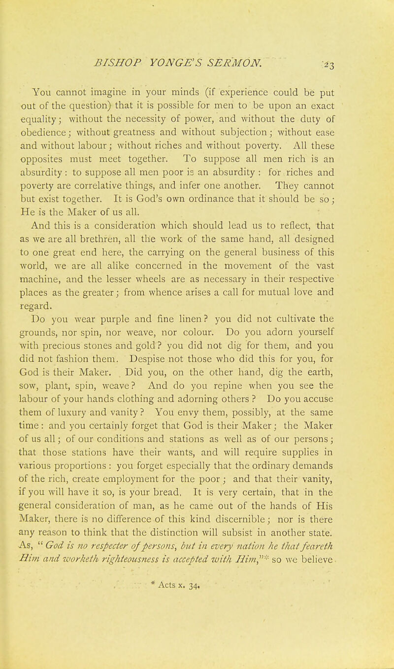 You cannot imagine in your minds (if experience could be put out of the question) that it is possible for men to be upon an exact equality; without the necessity of power, and without the duty of obedience; without greatness and without subjection; without ease and without labour; without riches and without poverty. All these opposites must meet together. To supjaose all men rich is an absurdity : to suppose all men poor is an absurdity : for riches and poverty are correlative things, and infer one another. They cannot but exist together. It is God's own ordinance that it should be so; He is the Maker of us all. And this is a consideration which should lead us to reflect, that as we are all brethren, all the work of the same hand, all designed to one great end here, the carrying on the general business of this world, we are all alike concerned in the movement of the vast machine, and the lesser wheels are as necessary in their respective places as the greater; from whence arises a call for mutual love and regard. Do you wear purple and fine linen ? you did not cultivate the grounds, nor spin, nor weave, nor colour. Do you adorn yourself with precious stones and gold ? you did not dig for them, and you did not fashion them. Despise not those who did this for you, for God is their Maker. Did you, on the other hand, dig the earth, sow, plant, spin, weave? And do you repine when you see the labour of your hands clothing and adorning others ? Do you accuse them of luxury and vanity ? You envy them, possibly, at the same time : and you certainly forget that God is their Maker : the Maker of us all; of our conditions and stations as well as of our persons ; that those stations have their wants, and will require supplies in various proportions : you forget especially that the ordinary demands of the rich, create employment for the poor; and that their vanity, if you will have it so, is your bread, It is very certain, that in the general consideration of man, as he came out of the hands of His Maker, there is no difference of this kind discernible; nor is there any reason to think that the distinction will subsist in another state. As, God is 710 respecter 0/persons, but in every nation he that feareth Him and worketh righteousness is accepted with Hi7n''' so we believe * Acts X. 34,