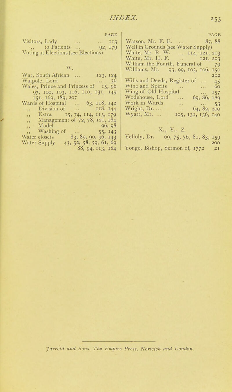 PAGE Visitors, Lady ... ... 113 ,, to Patients ... 92, 179 Voting at Elections (see Elections) \V. War, South African ... 123,124 Walpole, Lord ... ... 36 Wales, Prince and Princess of 15, 96 97, 100, 103, 106, no, 131, 149 151, 169, 189, 207 Wards of Hospital ... 63,118,142 ,, Division of ... n8, 144 ,, E.\tra 15, 74, 114, US, 179 ,, Management of 72, 78, 120, 184 ,, Model ... 96, 98 ,, Washing of ... 55, 143 Water-closets 83, 89, 90, 96, 143 Water Supply 43, 52, 58, 59, 61, 69 88, 94, 113, 184 PAGE Watson, Mr. F. E. ... 87, 88 Well in Grounds (see Water Supply) White, Mr. R. W. ... 114, 121, 203 White, Mr. H. F. 121, 203 William the Fourth, Funeral of 79 Williams, Mr. 93, 99, 105, 106, 150 202 Wills and Deeds, Register of ... 45 Wine and Spirits ... ... 60 Wing of Old Hospital ... 157 Wodehouse, Lord ... 69, 86, 189 Work in Wards ... .. 53 Wright, Dr. ... .. 64, 82, 200 Wyatt, Mr. ... 105, 131, 136, i\o X., Y., Z. Yelloly, Dr. 69, 75, 76, 81, 83, 159 200 Yonge, Bishop, Sermon of, 1772 21 Jarrold and Sons, The Empire Press, Norwich and London.