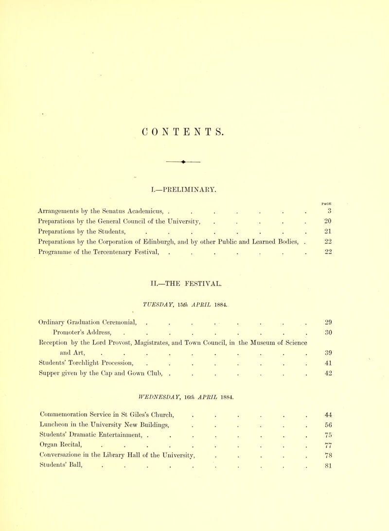 CONTENTS. I.—PEELIMINAEY. Arrangements by the Senatus Academicus, ....... 3 Preparations by the General Council of the University, ..... 20 Preparations by the Students, . . . . . . . .21 Preparations Ijy the Corporation of Edinburgh, and by other Public and Learned Bodies, . 22 Programme of tlie Tercentenary Festival, ....... 22 II.—THE FESTIVAL. TUESDAY, loth APRIL 1884. Ordinary Graduation Ceremonial, . . . . . . . .29 Promoter's Address, ......... 30 Eeception by the Lord Provost, Magistrates, and T(jwn Council, in the Museum of Science and Art, .......... 39 Students' Torchlight Procession, ........ 41 Supper given by the Cap and Gown Club, ....... 42 WEDNESDAY, Uth APRIL 1884. Commemoration Service in St Giles's Church, ...... 44 Luncheon in the University New Buildings, ...... 56 Students' Dramatic Entertannnent, . . . . . . , .75 Organ Recital, .......... 77 Conversazione in the Library Hall of the University, ..... 78 Students' Ball, , . . . . . . . . .81