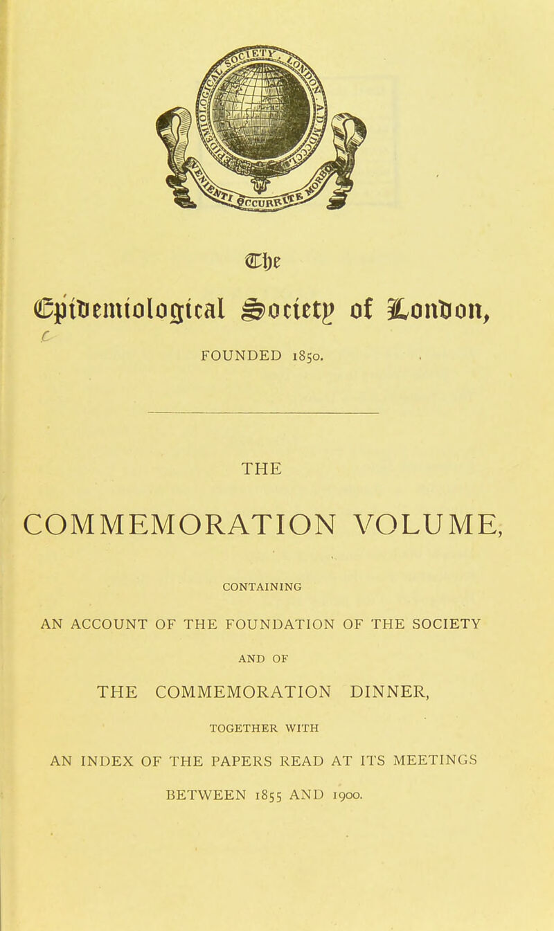 ©pitiemtolofltcal ^ocietp of S^onlion, c FOUNDED 1850. THE COMMEMORATION VOLUME, CONTAINING AN ACCOUNT OF THE FOUNDATION OF THE SOCIETY AND OF THE COMMEMORATION DINNER, TOGETHER WITH AN INDEX OF THE PAPERS READ AT ITS MEETINGS BETWEEN 1855 AND 1900.