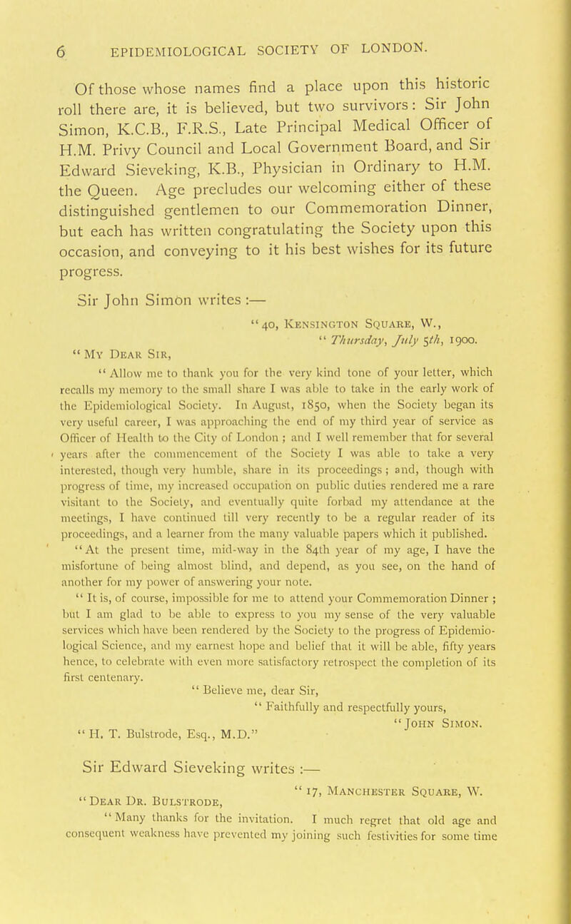 Of those whose names find a place upon this historic roll there are, it is believed, but two survivors: Sir John Simon, K.C.B., F.R.S., Late Principal Medical Officer of H.M. Privy Council and Local Government Board, and Sir Edward Sieveking, K.B., Physician in Ordinary to H.M. the Queen. Age precludes our welcoming either of these distinguished gentlemen to our Commemoration Dinner, but each has written congratulating the Society upon this occasion, and conveying to it his best wishes for its future progress. Sir John Simon writes :— 40, Kensington Square, W.,  Thursday, July $e/i, 1900.  My Dear Sir, Allow me to thank you for llie very kiiul tone of your letter, which recalls my memory to the small share I was able to take in the early work of the Epidemiological Society. In August, 1850, when the Society began its very useful career, I was approaching the end of my third year of service as Officer of Health to the City of London ; and I well remember that for several ' years after the commencement of the Society I was able to take a very interested, though very humble, .share in its proceedings; and, though with progress of time, my increased occupation on public duties rendered me a rare visitant to the Society, and eventually quite forbad my attendance at the meetings, I have continued till very recently to be a regular reader of its proceedings, and a learner from the many valuable papers which it published. At the present time, mid-way in the 84th year of my age, I have the misfortune of being almost blind, and depend, as you see, on the hand of another for my power of answering your note.  It is, of course, impossible for me to attend your Commemoration Dinner ; but I am glad to be able to express to you my sense of the very valuable services which have been rendered by the Society to the progress of Epidemio- logical Science, and my earnest hope and belief that it will be able, fifty years hence, to celebrate with even more satisfactory retrospect the completion of its first centenary.  Believe me, dear Sir,  Faithfully and respectfully yours, John Simon.  II. T. Bulstrode, Esq., M.D. Sir Edward Sieveking writes :— 17, Manchester Square, W.  Dear Dr. Bulstrode, Many thanks for the invitation. I much regret that old age and consequent weakness have prevented my joining such festivities for some time