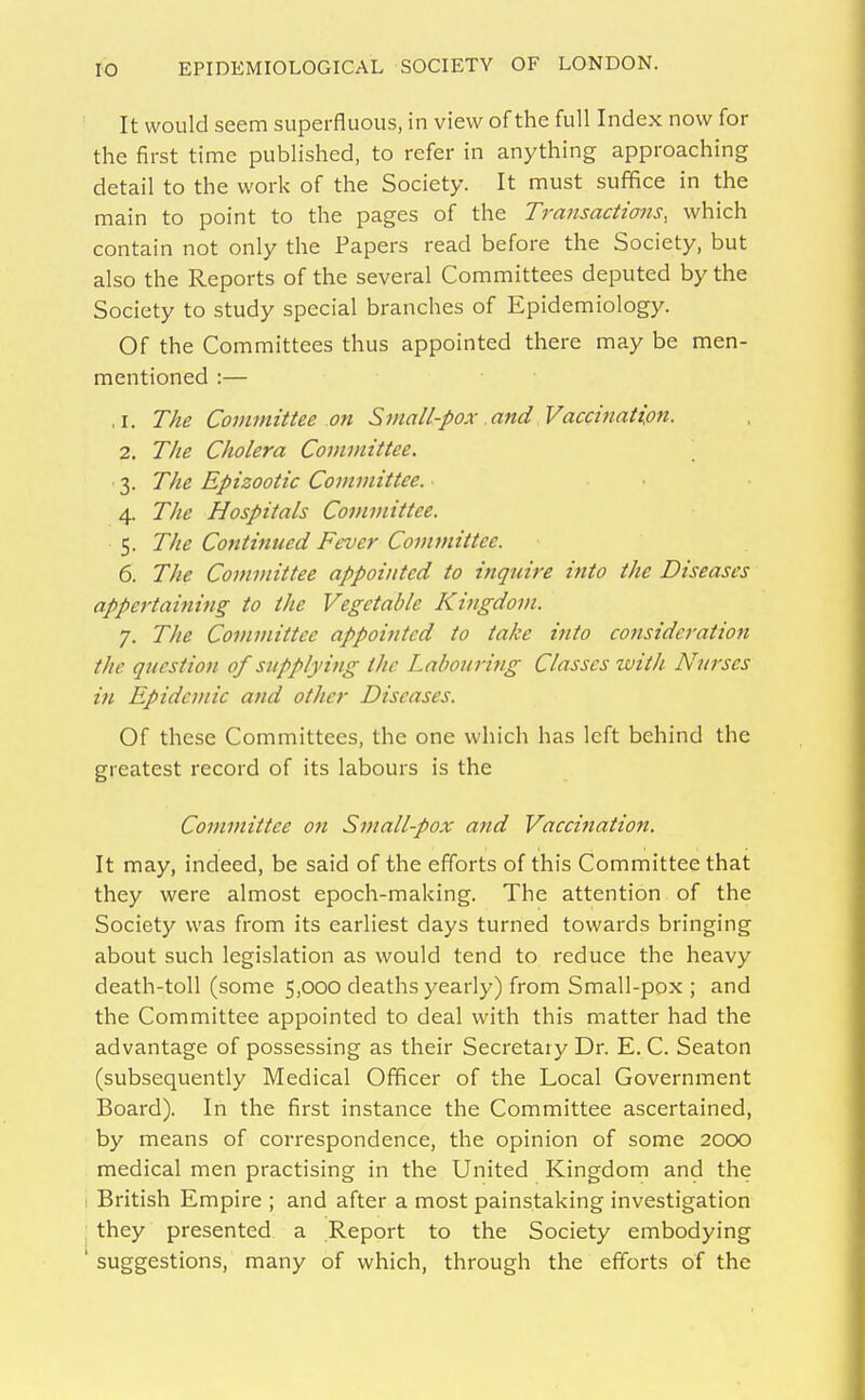 It would seem superfluous, in view of the full Index now for the first time published, to refer in anything approaching detail to the work of the Society. It must suffice in the main to point to the pages of the Trattsacttans, which contain not only the Papers read before the Society, but also the Reports of the several Committees deputed by the Society to study special branches of Epidemiology. Of the Committees thus appointed there may be men- mentioned :— .1. The Committee 071 Small-pox and Vaccination. 2. The Cholera Committee. 3. The Epizootic Committee. . . . 4. The Hospitals Committee. 5. The Continued Fever Committee. 6. The Committee appointed to inquire into the Diseases appertaining to the Vegetable Kingdom. 7. The Committee appointed to take into consideration the question of supplying the Labouring Classes with Nurses in Epidemic and other Diseases. Of these Committees, the one which has left behind the greatest record of its labours is the Committee on Small-pox and Vaccination, It may, indeed, be said of the efforts of this Committee that they were almost epoch-making. The attention of the Society was from its earliest days turned towards bringing about such legislation as would tend to reduce the heavy death-toll (some 5,000 deaths yearly) from Small-pox ; and the Committee appointed to deal with this matter had the advantage of possessing as their Secretary Dr. E. C. Seaton (subsequently Medical Officer of the Local Government Board). In the first instance the Committee ascertained, by means of correspondence, the opinion of some 2000 medical men practising in the United Kingdom and the I British Empire ; and after a most painstaking investigation they presented a Report to the Society embodying ' suggestions, many of which, through the efforts of the