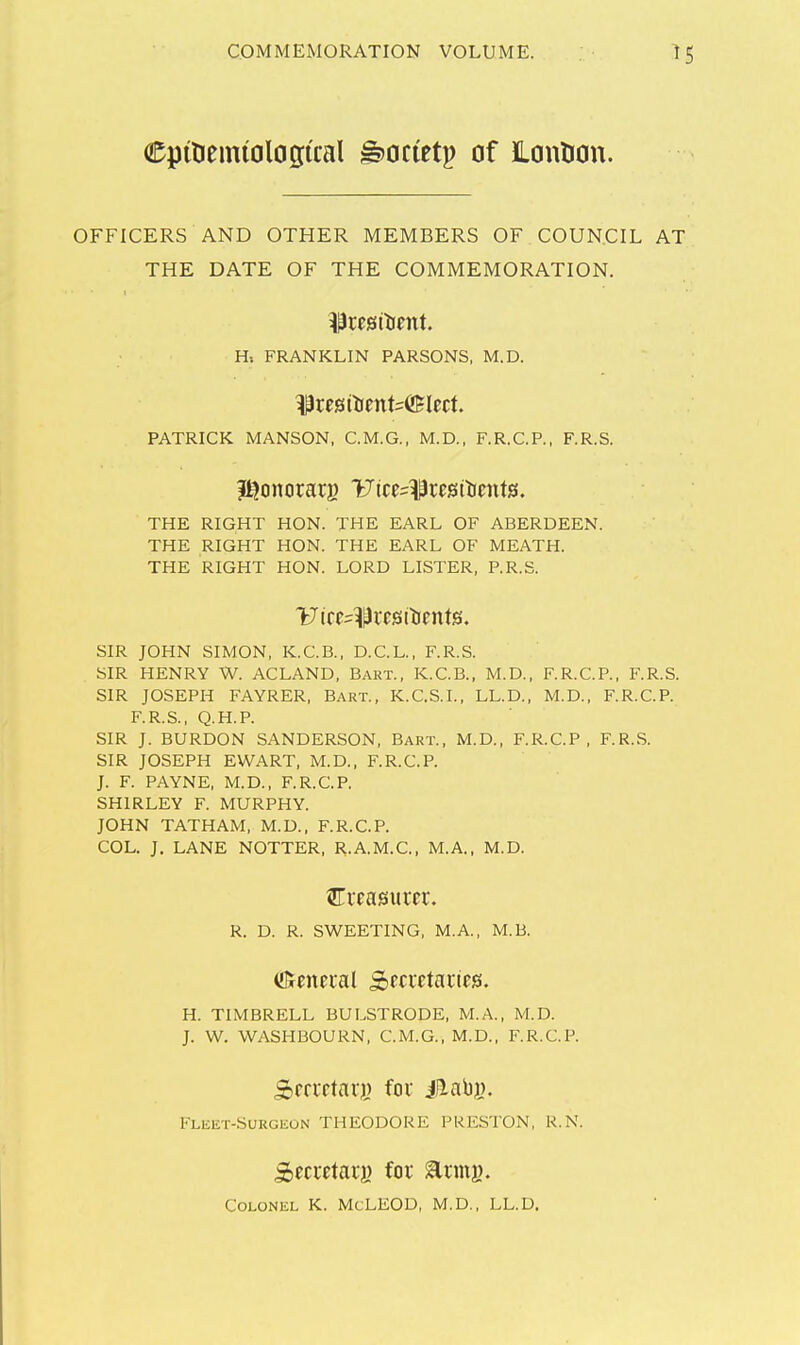 epidemiological g>octetp of ILonlion. OFFICERS AND OTHER MEMBERS OF COUN.CIL AT THE DATE OF THE COMMEMORATION. Hi FRANKLIN PARSONS, M.D. PATRICK MANSON, C.M.G., M.D., F.R.C.P., F.R.S. THE RIGHT HON. THE EARL OF ABERDEEN. THE RIGHT HON. THE EARL OF MEATH. THE RIGHT HON. LORD LISTER, P.R.S. SIR JOHN SIMON, K.C.B., D.C.L., F.R.S. SIR HENRY W. ACLAND, Bart., K.C.B., M.D., F.R.C.P., F.R.S. SIR JOSEPH FAYRER, Bart., K.C.S.I., LL.D., M.D., F.R.C.P. F.R.S., Q.H.P. SIR J. BURDON SANDERSON, Bart., M.D., F.R.C.P. F.R.S. SIR JOSEPH EWART, M.D., F.R.C.P. J. F. PAYNE, M.D., F.R.C.P. SHIRLEY F. MURPHY. JOHN TATHAM, M.D., F.R.C.P. COL. J. LANE NOTTER, R.A.M.C., M.A., M.D. R. D. R. SWEETING, M.A., M.B. H. TIMBRELL BULSTRODE, M.A., M.D. J. W. WASHBOURN, C.M.G., M.D., F.R.C.P. Fleet-Surgeon THEODORE PRESTON, R.N. ^cccctaii) fox ^rmy. Colonel K. McLEOD, M.D., LL.D.