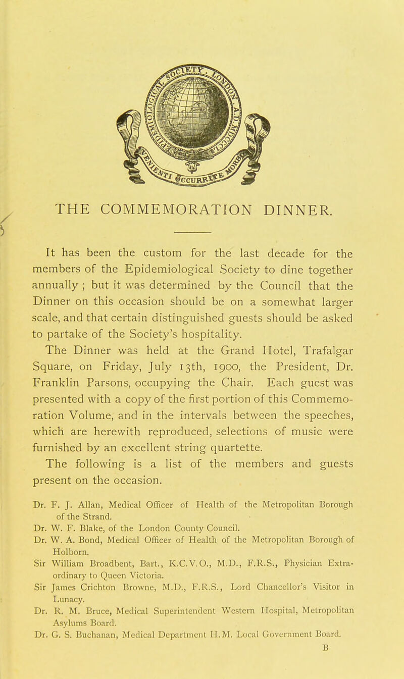 THE COMMEMORATION DINNER. It has been the custom for the last decade for the members of the Epidemiological Society to dine together annually ; but it was determined by the Council that the Dinner on this occasion should be on a somewhat larger scale, and that certain distinguished guests should be asked to partake of the Society's hospitality. The Dinner was held at the Grand Hotel, Trafalgar Square, on Friday, July 13th, 1900, the President, Dr, Franklin Parsons, occupying the Chair. Each guest was presented with a copy of the first portion of this Commemo- ration Volume, and in the intervals between the speeches, which are herewith reproduced, selections of music were furnished by an excellent string quartette. The following is a list of the members and guests present on the occasion. Dr. F. J. Allan, Medical Officer of Health of the Metropolitan Borough of the Strand. Dr. W. F. Blake, of the London County Council. Dr. W. A. Bond, Medical Officer of Health of the Metropolitan Borough of Holborn. Sir William Broadbent, Bart., K.C.V.O., M.D., F.R.S., Physician Extra- ordinary to Queen Victoria. Sir James Crichton Browne, M.D., F.R.S., Lord Chancellor's Visitor in Lunacy. Dr. R. M. Bruce, Medical Superintendent Western Hospital, Metropolitan Asylums Board. Dr. G. S. Buchanan, Medical Department H.M. Local Government Board. B