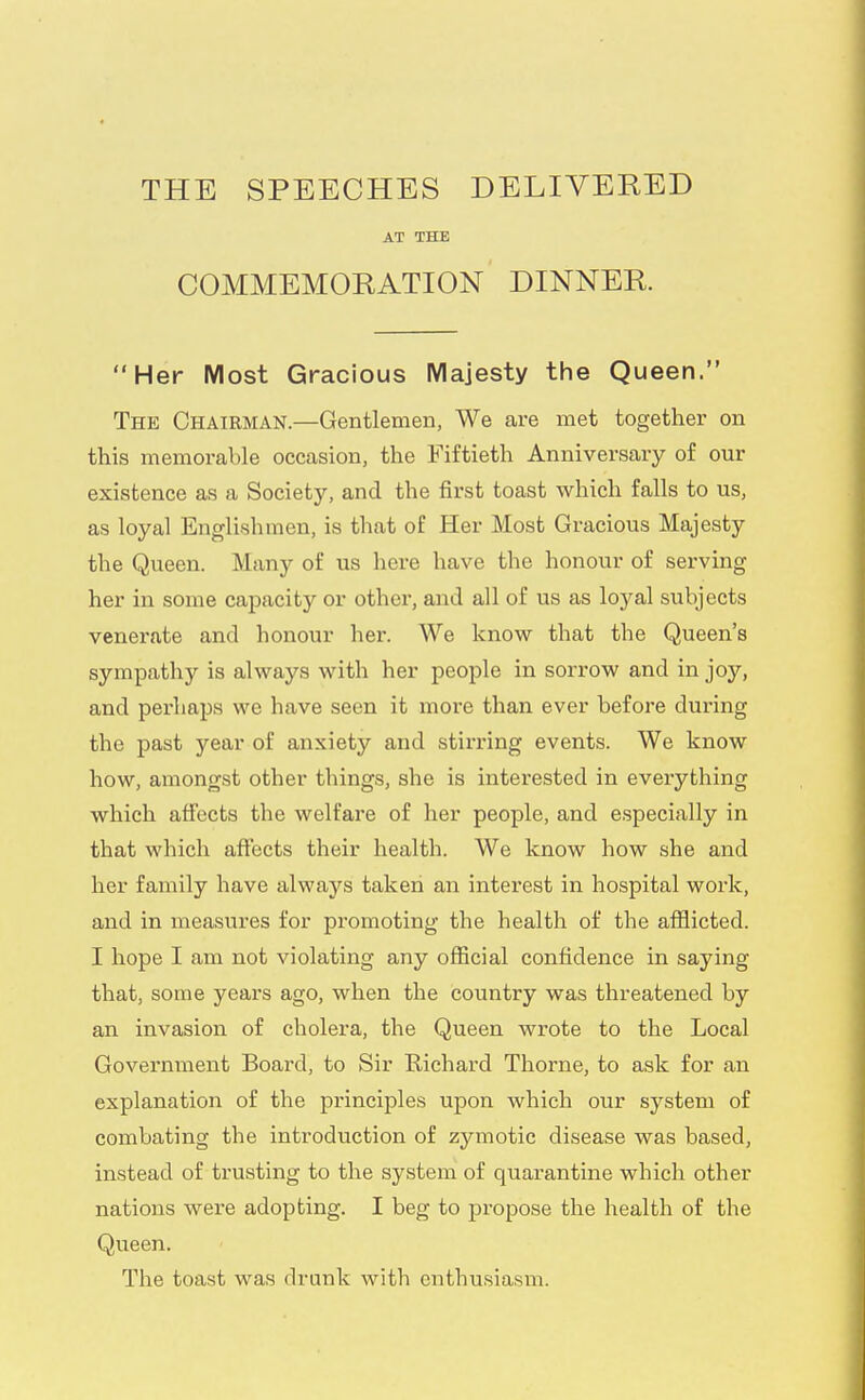 THE SPEECHES DELIVERED AT THE COMMEMORATION DINNER. Her Most Gracious Majesty the Queen. The Chairman.—Gentlemen, We are met together on this memorable occasion, the Fiftieth Anniversary of our existence as a Society, and the first toast which falls to us, as loyal Englishmen, is that of Her Most Gracious Majesty the Queen. Many of us here have the honour of serving her in some capacity or other, and all of us as loyal subjects venerate and honour her. We know that the Queen's sympathy is always with her people in sorrow and in joy, and perhaps we have seen it more than ever before during the past year of anxiety and stirring events. We know how, amongst other things, she is interested in everything which affects the welfare of her people, and especially in that which affects their health. We know how she and her family have always taken an interest in hospital work, and in measures for promoting the health of the afflicted. I hope I am not violating any official confidence in saying that, some years ago, when the country was threatened by an invasion of cholera, the Queen wrote to the Local Government Board, to Sir Richard Thorne, to ask for an explanation of the principles upon which our system of combating the introduction of zymotic disease was based, instead of trusting to the system of quarantine which other nations were adopting. I beg to propose the health of the Queen. The toast was drunk with enthusiasm.