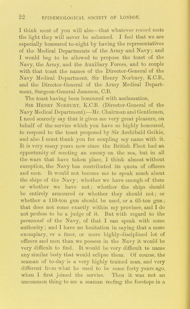 I 22 EPIDEMIOLOGICAL SOCIETY OF LONDON. I think most of you will also—that whatever record niets the light they will never be ashamed. I feel that we are especially honoured to-night by having the representatives of the Medical Departments of the Army and Navy; and I would beg to be allowed to propose the toast of the Navy, the Army, and the Auxiliary Forces, and to couple with that toast the names of the Director-General of the Navy Medical Department, Sir Henry Norbury, K.C.B., and the Director-General of the Army Medical Depart- ment, Surgeon-General Jameson, C.B. The toast having been honoured with acclamation. Sir Henry Norbury, K.C.B. (Director-General of the Navy Medical Department).—Mr. Chairman and Gentlemen, I need scarcely say that it gives me very great pleasure, on behalf of the service which you have so highly honoured, to respond to the toast proposed by Sir Archibald Geikie, and also I must thank you for coupling my name with it. It is very many years now since the British Fleet had an opportunity of meeting an enemy on the sea, but in all the wars that have taken place, I think almost without exception, the Navy has contributed its quota of officers and men. It would not become me to speak much about the ships of the Navy; whether w^e have enough of them or whether we have not; whether the ships should be entirely armoured or whether they should not; or whether a 110-ton gun should be used, or a 65-ton gun; that does not come exactly within my province, and I do not profess to be a judge of it. But with regard to the personnel of the Navy, of that I can speak with some authority; and I have no hesitation in saying that a more exemplary, or a tincr, or more highly-disciplined lot of officers and men than we possess in the Navy it would be very difficult to find. It would be very difficult to name any similar body that would eclipse them. Of course, the seaman of to-day is a very highly trained man, and very different from what he used to be some forty years ago, when I first joined the service. Then it was not an uncommon thing to see a seaman reefing the foretops in a