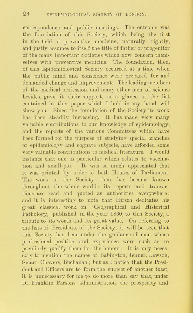 correspondence and public meetings. The outcome was the foundation of this Society, which, being the first in the field of preventive medicine, naturally, rightly, and justly assumes to itself the title of father or progenitor of the many important Societies which now concern them- selves with preventive medicine. The foundation, then, of this Epidemiological Society occurred at a time when the public mind and conscience were prepared for and demanded change and improvement. The leading members of the medical profession, and many other men of science besides, gave it their support, as a glance at the list contained in this paper which I hold in my hand will show you. Since the foundation of the Society its work has been steadily increasing. It has made very many valuable contributions to our knowledge of epidemiology, and the reports of the various Committees which have been formed for the purpose of studying special branches of epidemiology and cognate subjects, have afforded some very valuable contributions to medical literature. I would instance that one in particular which relates to vaccina- tion and small-pox. It was so mucli appreciated that it was printed by order of both Houses of Parliament. The work of the Society, then, has become known throughout the whole world: its reports and transac- tions are read and quoted as authorities everywhere; and it is interesting to note that Hirsch dedicates his great classical work on  Geographical and Historical Pathology, published in the year 1860, to this Society, a tribute to its worth and its great value. On referring to the lists of Presidents of the Society, it will be seen that this Society has been under the guidance of men whose professional position and experience were such as to peculiarly qualify them for the honour. It is only neces- sary to mention the names of Babington, Jenner, Lawson, Smart, Uhevers, Buchanan; but as I notice that the Presi- dent and Officers are to form the subject of another toast, it is unnecessary for me to do more than say that, under Dr. Franklin Parsons' administration, the prosperity and