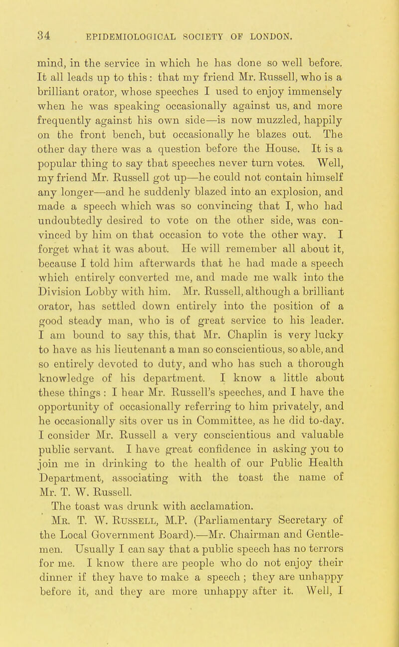 mind, in the service in which he has done so well before. It all leads up to this : that my friend Mr. Kussell, who is a brilliant orator, whose speeches I used to enjoy immensely when he was speaking occasionally against us, and more frequently against his own side—is now muzzled, happily on the front bench, but occasionally he blazes out. The other day there was a question before the House. It is a popular thing to say that speeches never turn votes. Well, my friend Mr. Russell got up—he could not contain himself any longer—and he suddenly blazed into an explosion, and made a speech which was so convincing that I, who had undoubtedly desired to vote on the other side, was con- vinced by him on that occasion to vote the other way. I forget what it was about. He will remember all about it, because I told him afterwards that he had made a speech which entirely converted me, and made me walk into the Division Lobby with him. Mr. Russell, although a brilliant orator, has settled down entirely into the position of a good steady man, who is of great service to his leader. I am bound to say this, that Mr. Chaplin is very lucky to have as his lieutenant a man so conscientious, so able, and so entirely devoted to duty, and who has such a thorough knowledge of his department. I know a little about these things : I hear Mr. Russell's speeches, and I have the opportunity of occasionally referring to him privately, and he occasionally sits over us in Committee, as he did to-day. I consider Mr. Russell a very conscientious and valuable public servant. I have great confidence in asking you to join me in drinking to the health of our Public Health Department, associating with the toast the name of Mr. T. W. Russell. The toast was drunk with acclamation. Mr. T. W. Russell, M.P. (Parliamentary Secretaiy of the Local Government Board).—Mr. Chairman and Gentle- men. Usually I can say that a public speech has no terrors for me. I know there are people who do not enjoy their dinner if they have to make a speech ; they are unhappy before it, and they are more unhappy after it. Well, I