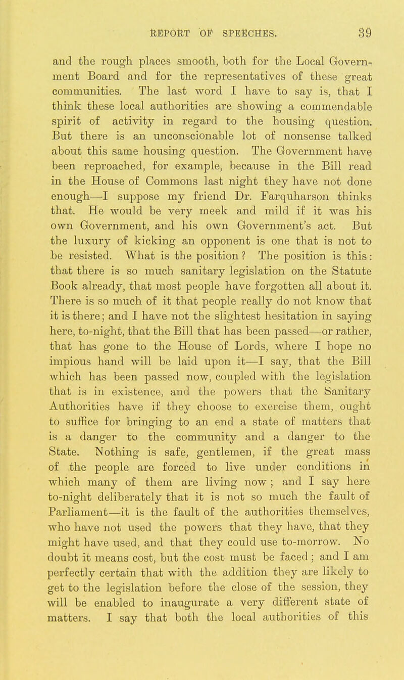 and the rough places smooth, both for the Local Govern- ment Board and for the representatives of these great communities. The last word I have to say is, that I think these local authorities are showing a commendable spirit of activity in regard to the housing question. But there is an unconscionable lot of nonsense talked about this same housing question. The Government have been reproached, for example, because in the Bill read in the House of Commons last night they have not done enough—I suppose my friend Dr. Farquharson thinks that. He would be very meek and mild if it was his own Government, and his own Government's act. But the luxury of kicking an opponent is one that is not to be resisted. What is the position ? The position is this: that there is so much sanitary legislation on the Statute Book already, that most people have forgotten all about it. There is so much of it that people really do not know that it is there; and I have not the slightest hesitation in saying here, to-night, that the Bill that has been passed—or rather, that has gone to the House of Lords, where I hope no impious hand will be laid upon it—I say, that the Bill which has been passed now, coupled with the legislation that is in existence, and the powers that the Sanitary Authorities have if they choose to exercise them, ought to suffice for bringing to an end a state of matters that is a danger to the community and a danger to the State. Nothing is safe, gentlemen, if the great mass of the people are forced to live under conditions in which many of them are living now; and I say here to-night deliberately that it is not so much the fault of Parliament—it is the fault of the authorities themselves, who have not used the powers that they have, that they might have used, and that they could use to-morrow. No doubt it means cost, but the cost must be faced; and I am perfectly certain that with the addition they are likely to get to the legislation before the close of the session, they will be enabled to inaugurate a very different state of mattei's. I say that both the local authorities of this