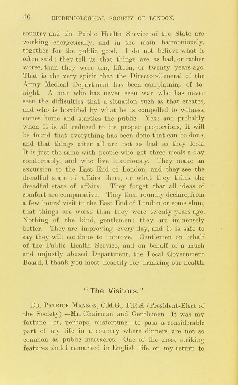 country and the Public Health Service of the State are working energetically, and in the main harmoniously, together for the public good. I do not believe what is often said : they tell us that things are as bad, or rather worse, than they were ten, fifteen, or twenty years ago. That is the very spirit that the Director-General of the Army Medical Department has been complaining of to- night. A man who has never seen war, who has never seen the difficulties that a situation such as that creates, and who is horrified by what he is compelled to witness, comes home and startles the public. Yes: and probably when it is all reduced to its proper proportions, it will be found that everything has been done that can be done, and that things after all are not so bad as they look. It is just the same with people who get three meals a day comfortably, and Avho live luxuriously. They make an excursion to the East End of London, and they see the dreadful state of afiairs there, or what they think the dreadful state of aflfairs. They foi'get that all ideas of comfort are comparative. They then roundly declare, from a few hours' visit to the East End of London or some slum, that things are worse than they were twenty years ago. Nothing of the kind, gentlemen: they are immensely better. They are improving every day, and it is safe to say they will continue to improve. Gentlemen, on behalf of the Public Health Service, and on behalf of a much and unjustly abused Department, the Local Government Board, I thank you most heartily for drinking our health. The Visitors. Dr. Patrick Manson, C.M.G., F.R.S. (President-Elect of the Society). —Mr. Chairman and Gentlemen : It was my fortune—or, perhaps, misfortune—to pass a considerable part of my life in a country where dinners are not so common as public massacres. One of the most striking features that I remarked in English life, on my return to