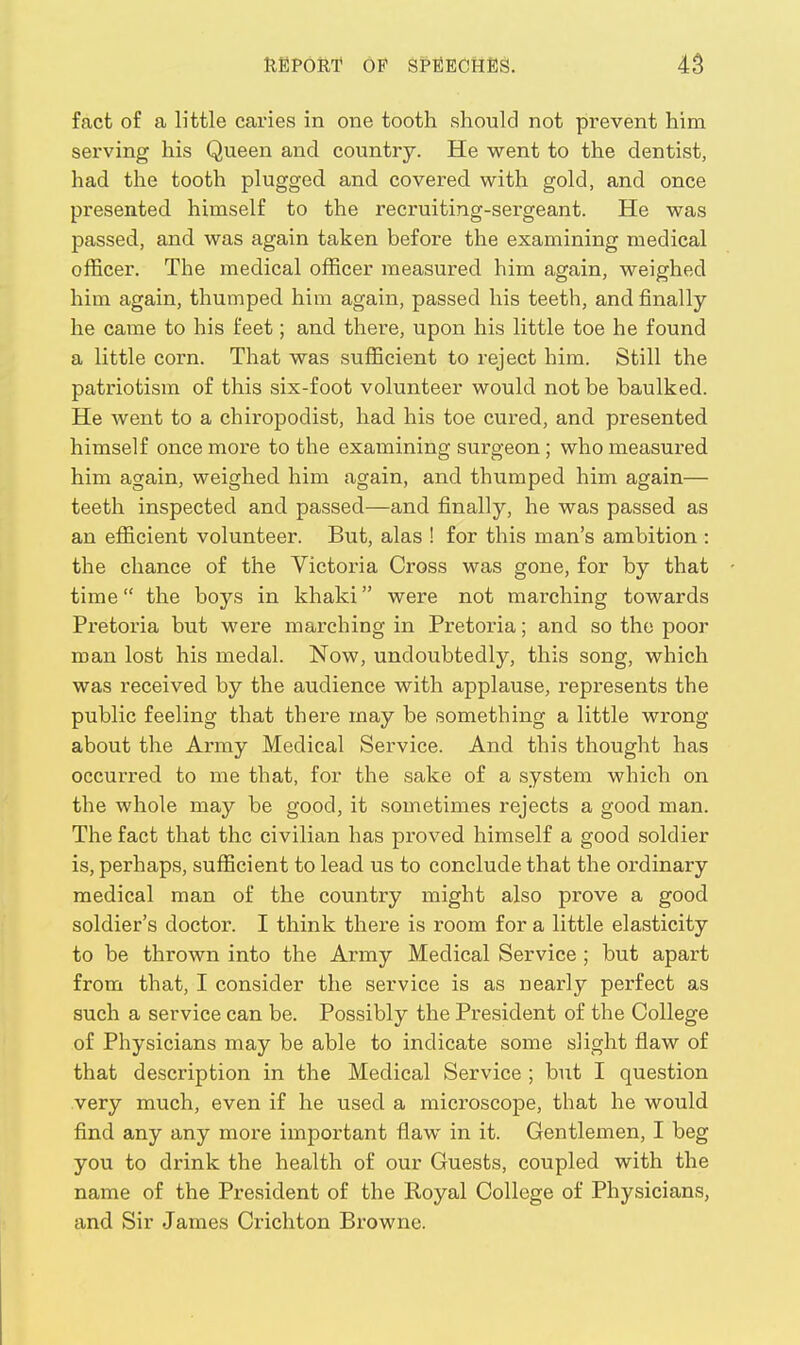 fact of a little caries in one tooth should not prevent him serving his Queen and country. He went to the dentist, had the tooth plugged and covered with gold, and once presented himself to the recruiting-sergeant. He was passed, and was again taken before the examining medical officer. The medical officer measured him again, weighed him again, thumped him again, passed his teeth, and finally he came to his feet; and there, upon his little toe he found a little corn. That was sufficient to reject him. Still the patriotism of this six-foot volunteer would not be baulked. He went to a chiropodist, had his toe cured, and presented himself once more to the examining surgeon; who measured him again, weighed him again, and thumped him again— teeth inspected and passed—and finally, he was passed as an efficient volunteer. But, alas ! for this man's ambition : the chance of the Victoria Cross was gone, for by that time the boys in khaki were not marching towards Pretoria but were marching in Pretoria; and so the poor man lost his medal. Now, undoubtedly, this song, which was received by the audience with applause, represents the public feeling that there may be something a little wrong about the Army Medical Service. And this thought has occurred to me that, for the sake of a system which on the whole may be good, it sometimes rejects a good man. The fact that the civilian has proved himself a good soldier is, perhaps, sufficient to lead us to conclude that the ordinary medical man of the country might also prove a good soldier's doctor. I think there is room for a little elasticity to be thrown into the Army Medical Service ; but apart from that, I consider the service is as nearly perfect as such a service can be. Possibly the President of the College of Physicians may be able to indicate some slight flaw of that description in the Medical Service ; but I question very much, even if he used a microscope, that he would find any any more important flaw in it. Gentlemen, I beg you to drink the health of our Guests, coupled with the name of the President of the Royal College of Physicians, and Sir James Crichton Browne.