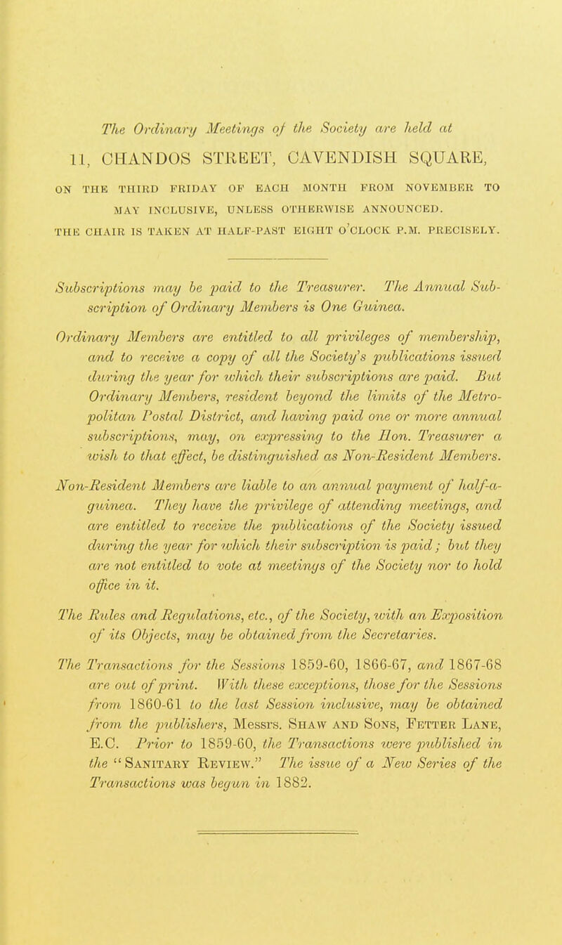 The Ordinary Meetings of the Society are held at 11, CHANDOS STREET, CAVENDISH SQUARE, ON THB THIRD FHIDAY OP EACU MONTU FROM NOVEMBER TO MAY INCLUSIVE, UNLESS OTHERWISE ANNOUNCED. THE CHAIR IS TAKEN AT HALF-PAST EKUIT o'CLOCK P.M. PRECISELY. Subscriptions may he paid to the Treasurer. The Annual Sub- scription of Ordina/ry Members is One Guinea. Ordinary Members are entitled to all privileges of membership, and to receive a copy of all the Society's publications issued during the year for which their sitbscriptions are j)aid. Bat Ordinary Members, resident beyond the limits of the Metro- politan Postal District, and having j^aid one or more annual subscriptions, may, on expressing to the Hon. Treasurer a wish to that effect, be distinguished as Non-Besident Members. Non-Resident Members are liable to an annual payment of half-a- guinea. They have the privilege of attending meetings, and are entitled to receive the publications of the Society issued during the year for tohich their sibbscription is j)aid ; but they are not entitled to vote at meetings of the Society nor to hold office in it. The Rtbles and Regulations, etc., of the Society, with an Exposition of its Objects, may be obtained from the Secretaries. The Transactions for the Sessions 1859-60, 1866-67, and 1867-68 are out of print. With these exceptions, those for the Sessions from 1860-61 to the last Session inclusive, may be obtained from the publishers, Messrs. Shaw and Sons, Fetter Lane, E.G. Prior to 1859-60, the Transactions ivere published in the  Sanitary Review. The issue of a New Series of the Transactions was begun in 1882.