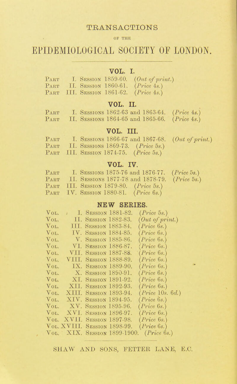 TRANSACTIONS EPIDEMIOLOGICAL SOCIETY OF LONDON. Part Part Part Part Part Part Part Part Part Part Part Part VOL. I. Session 1859-60. II. Session 1860-61. III. Session 1861-62. {Out of print.) {Price 4s.) {Price As.) VOL. IL I. Sessions 1862-63 and 1863-64. II. Sessions 1864-65 and 1865-66. VOL. III. T. Sessions 1866-67 and 1867-68. II. Sessions 1869-73. {Price bs.) III. Session 1874-75. {Price 5s.) VOL. IV. I. Sessions 1875-76 and 1876-77. II. Sessions 1877-78 and 1878-79. III. Session 1879-80. (Price 5s.) IV. Session 1880-81. {Price 6s.) {Price 4s.) {Price 4s.) {Out of print.) {Price 5s.) {Price 5s.) Vol. > 1. Vol. 11. Vol. III. Vol. IV. Vol. V. Vol. VI. Vol. VII. Vol. VI11. Vol. IX. Vol. X. Vol. XI. Vol. XII. Vol. XIII. Vol. XIV. Vol. XV. Vol. XVI. Vol. XVII. Vol. XVIII. Vol. XIX. NEW SERIES. Session 1881-82. {Price 5s.) Session 1882-83. {Out of print.) Session 1883-84. {Price 6s.) Session 1884-85. {Price 6s.) Session 1885-86. {Price 6s.) Session 1886-87. {Price 6s.) Session 1887-88. {Price 6s.) Session 1888-89. {Price 6s.) Session 1889-90. {Price 6s.) Session 1890-91. {Price 6s.) Session 1891-92. {Price 6s.) Session 1892-93. {Price 6s.) Session 1893-94. {Price 10s. M.) Session 1894-95. {Price (3s.) Session 1895-96. {Price 6s.) Session 1896-97. {Price 6s.) Session 1897-98. {Price 6s.) Session 1898-99. (Price 6s.) Session 1899-1900. {Price 6s.) SHAW AND SONS, FETTER LANE, E.G.