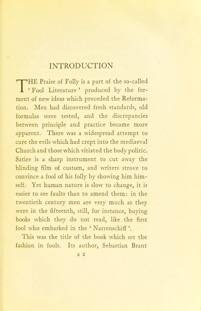 INTRODUCTION THE Praise of Folly is a part of the so-called ' Fool Literature' produced by the fer- ment of new ideas which preceded the Reforma- tion. Men had discovered fresh standards, old formulas were tested, and the discrepancies between principle and practice became more apparent. There was a widespread attempt to cure the evils which had crept into the mediaeval Church and those which vitiated the body politic. Satire is a sharp instrument to cut away the blinding film of custom, and writers strove to convince a fool of his folly by showing him him- self. Yet human nature is slow to change, it is easier to see faults than to amend them: in the twentieth century men are very much as they were in the fifteenth, still, for instance, buying books which they do not read, like the first fool who embarked in the ' Narrenschiff '. This was the title of the book which set the fashion in fools. Its author, Sebastian Brant