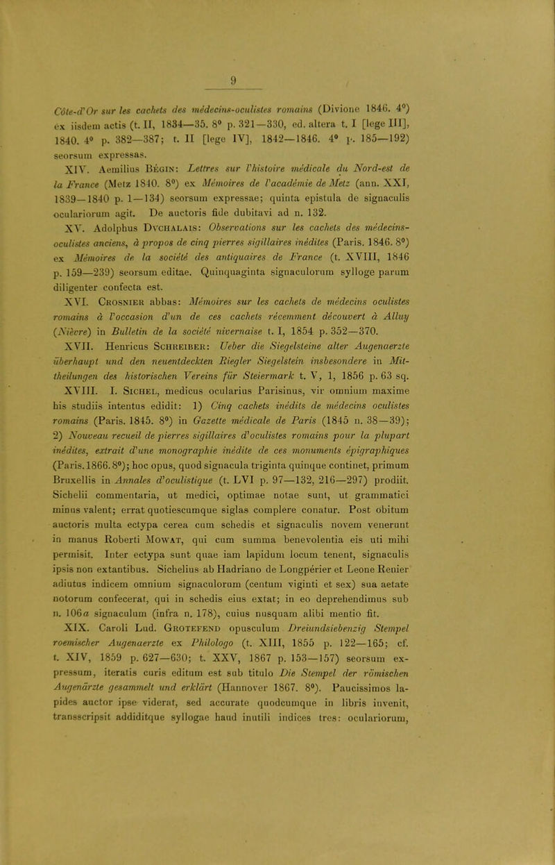 I Cote-d'Or sur les cachets des medecin»-oculistes romains (Divione 1846. 4°) ex iisdein actis (t. II, 1834—35.8» p. 321—330, ed. altera t. I [lege III], 1840. 4» p. 382—387; t. II [lege IV], 1842—1846. 4» p. 185—192) seorsimi expressas. XIV. Aemilius Begin: Lettres sur Vhistoire viedicale du Nord-est de la France (Metz 1840. 8») ex Memoires de Vacademie de Melz (ann. XXI, 1839—1840 p. 1 —134) seorsum expressae; quiiita epistula de signaculis oculariorum agit. De auctoris fide dubitavi ad n. 132. XV. Adolphus DvcHALAis: Observations sur les cachets des medecins- ocuUstes anciens, apropos de cinq pierres sigillaires inedites (Paris. 1846. 8) ex Memoires de la societe des antiquaires de France (t. XVIII, 1846 p. 159—239) seorsum editae. Quiiiquagiuta signaculorum sylloge parum diligenter confecta est. XVI. Crosnier abbas: Memoires sur les cachets de medecins oculistes romains d Voccasion d'un de ces cachets recemment decouvert d Alluy (Nievre) in Bulletin de la societe nivemaise 1.1, 1854 p. 352—370. XVII. Henricus Schreiber: Ueber die Siegelsteine alter Augenaerzte iiberhaupt und den neuentdeckten Riegler Siegelstein insbesondere in Mit- theilungen des historischen Vereins fiir Steiermark t. V, 1, 1856 p. 63 sq, XVIII. I. SiCHEL, medicos ocularius Parisinus, vir omnium maxime his studiis intentus edidit: 1) Cinq cachets inedits de medecins oculistes romains (Paris. 1845. 8) in Gazette medicale de Paris (1845 n. 38—39); 2) Nouveau recueil de pierres sigillaires d''oculistes romains pour la plupart inedites, extrait d^une monographic inedite de ces monuments epigraphiques (Paris. 1866.8); hoc opus, quod signacula triginta quinque continet, primum Bruxellis in Annales d'oculistique (t. LVI p. 97—132, 216—297) prodiit. Sichelii commentaria, ut medici, optimae notae sunt, ut grammatici minus valent; errat quotiescumque siglas complere conatur. Post obitum auctoris multa ectypa cerea cum schedis et signaculis novem venerunt in manus Roberti Mowat, qui cum summa benevolentia eis uti mihi permisit. Inter ectypa sunt quae iam lapidum locum tenent, signaculis ipsis non extantibus. Sichelius ab Hadriano de Longperier et Leone Renier adiutus indicem omnium signaculorum (centum viginti et sex) sua aetate notorum confecerat, qui in schedis eius extat; in eo deprehendimus sub n. 106a signaculum (infra n. 178), cuius nusquam alibi mentio fit. XIX. Caroli Lud. Grotefend opusculum Dreiundsiebenzig Stempel roemischer Augenaerzte ex Fkilologo (t. XIII, 1855 p. 122—165; cf. t. XIV, 1859 p. 627—630; t. XXV, 1867 p. 153—157) seorsum ex- pressum, iteratis curis editum est sub titulo Die Stempel der rlimischen Augendrzte gesammelt und erkldrt (Hannover 1867. 8). Paucissimos la- pides aactor ipse viderat, sed accurate quodcumque in libris invenit, transscripsit addiditque syllogae hand inutili indices tres: oculariorum,