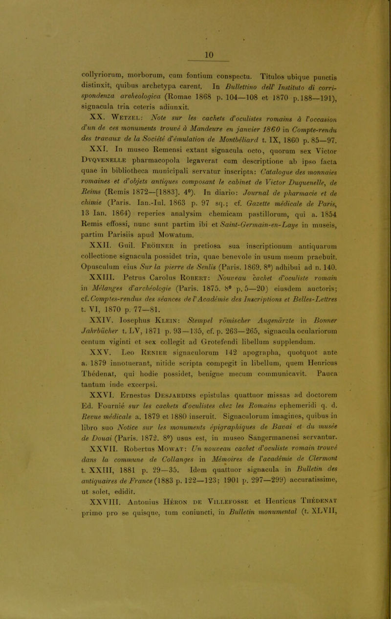 collyriorum, morborum, ciini fontium conspectu. Titnlos ubique pmictis distinxit, quibiis archetypa carent. In BulleUmo deW Imlituto di corri- spondenza areheologica (Romae 1868 p. 104—108 et 1870 p. 188—191), signacula tria ceteris adinnxit. XX. Wetzel: Note sur les cachets d'oculistes romains d roccasion d'un de ces monuments trouve d Mandeure en Janvier 1860 in Compte-rendu des travaux de la Societe demulation de MontbMiard t. IX, 1860 p. 85—97. XXI. In museo Remensi extant, signacula ocfo, quorum sex Victor DvQVENELLE pharmacopola legaverat cum descriptione ab ipso facta quae in bibiiotheca muuicipali servatur inscripta: Catalogue des monnaies romaines et d'objets antiques composant le cabinet de Victor Duguenelle, de Reims (Remis 1872—[1883]. 4»). In diario: Journal de pharmacie et de chimie (Paris. lan.-Iul. 1863 p. 97 sq.; cf. Gazette medicale de Paris, 13 Ian. 1864) reperies analysim chemicam pastillorum, qui a. 1854 Remis effossi, nunc sunt partim ibi et Saint-Germain-en-Laye in museis, partirn Parisiis apud Mowatum. XXII. Guil. Frohner in pretiosa sua inscriptionum antiquarum collectione signacula possidet tria, quae benevole in usum nieum praebuit. Opusculum eius Sur la pierre de Senlis (Paris. 1869. 8) adhibui ad n. 140. XXIII. Petrus Carolus Robert: Nouveau cachet d'oculiste romain in Melanges d'archeolcgie (Paris. 1875. 8 p. 5—20) eiusdem auctoris; ci.Comptes-rendus des seances deVAcademie des Inscriptions el Belles-Lettres t. VI, 1870 p. 77—81. XXIV. losephus Klein: Stempel romischer Augendrzte in Bonner Jahrbiicher t. LV, 1871 p. 93 —135, cf. p. 263—265, signacula oculariorum centum viginti et sex collegit ad Grotefendi libellum supplendum. XXV. Leo Renier signaculorum 142 apograpba, quotquot ante a. 1879 innotuerant, nilide scripta compegit in libellum, quern Henricus Tbedenat, qui hodie possidet, benigne mecum communicavit. Pauca tantum inde excerpsi. XXVI. Ernestus Desjardins epistulas quattuor missas ad doctorem Ed. Fournie sur les cachets doculistes chez les Romains ephemeridi q. d. Revue mMicale a. 1879 et 1880 inseruit. Signaculorum imagines, quibus in libro suo Notice sur les monuments epigraphiques de Bavai et du musee de Douai (Vavis. 1872. 8°) usus est, in museo Sangermanensi servantur. XXVII. Robertus Mowat: Un nouveau cachet d'oculiste romain trouve dans la commune de Collanges in Memoires de Vacademie de Clermont t. XXIII, 1881 p. 29—35. Idem quattuor signacula in Bulletin des a7?%Maim dei<>ance( 1883 p. 122—123; 1901 p. 297—299) accuratissime, ut solet, edidit. XXVIII. Antonius Heron de Villefosse et Henricus Thedenat primo pro se quisque, turn coniuncti, in Bulletin monumental (t. XLVII,