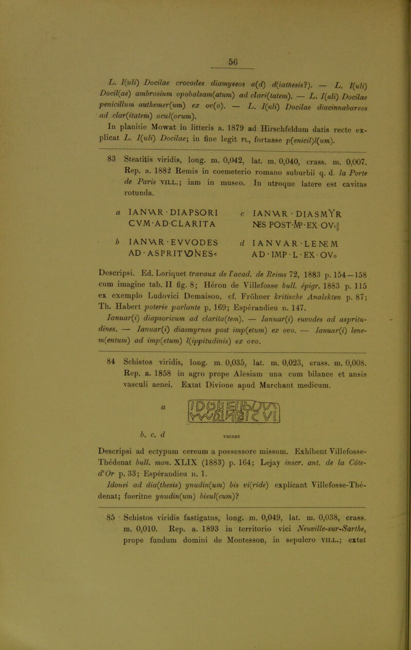 L. I{uli) Docilae crocodes diamyseos a(d) d(iatfiesis?). — L. I(uli') Docil{ae) ambrosium opobalsa}n(atum) ad dari{tatem). — L. I{uli) Docilae penicillum authemer(jm) ex ov{o). - L. l{uli) Docilae diacinnabareos ad clar^itatem) ocul(orum). In planiiie Mowat in litteris a. 1879 ad Hirschfeldum datis recte ex- plicat L. l{uli) Docilae; in fine legit pl, fortasse p(enicil)l(um). 83 Steatitis viridis, long. m. 0,042, lat. m. 0,040, crass, m. 0,007. Rep. a. 1882 Remis in coemeterio romano suburbii q. d. la Porte de Paris vill.; iani in museo. In ntroque latere est cavitas rotunda. a lANViR • DIAPSORl CVM-AD CLARITA b lANViR • EVVODES AD-ASPRITV?hJES< c 1AN\\R • DIASMYr NES POST-M'-EX OVcu d lANVAR-LENEM AD-lMPL-EXOVo Descripsi. Ed. Loriqnet travaux de Vacad. de Reims 11, 1883 p. 154—158 cum imagine tab. II fig. 8; Heron de Villefosse bull, epigr. 1883 p. 115 ex exemplo Ludovici Demaison, cf. Frohner kritische Analekten p. 87; Th. Habert poterie parlante p. 169; Esperandieu n. 147, Ianuar(i) diapsoricum ad clariia(tein). — lanuar{i) euvodes ad aspritu- dines. — Iannar{i) diasmyrnes post imp{etum) ex ovo. — Ianuar{i) leve- m{entum) ad imp(etum) l{ippitudinis) ex ovo. 84 Schistos viridis, long. m. 0,035, lat. m. 0,023, crass, m. 0,008. Rep. a. 1858 in agro prope Alesiam una cum bilance et ansis vasculi aenei. Extat Divione apud Marchant medicum. a b. C. d vacant Descripsi ad ectypum cereum a possessore missum. Exhibent Villefosse- Thedenat bull. mon. XLIX (1883) p. 164; Lejay inscr. ant. de la Cote- d'Or p. 33; Esperandieu n. 1. Idonei ad dia(thesis) ynudin{um) bis vi(ride) explicant Villefosse-The- denat; fueritne ynudin(um) bisul(cum)? 85 Schistos viridis fastigatus, long. m. 0,049, lat. m. 0,038, crass, m. 0,010. Rep. a. 1893 in territorio vici Neuville-sur-Sarthe, prope fundum domini de Montesson, in sepulcro vill.; extat