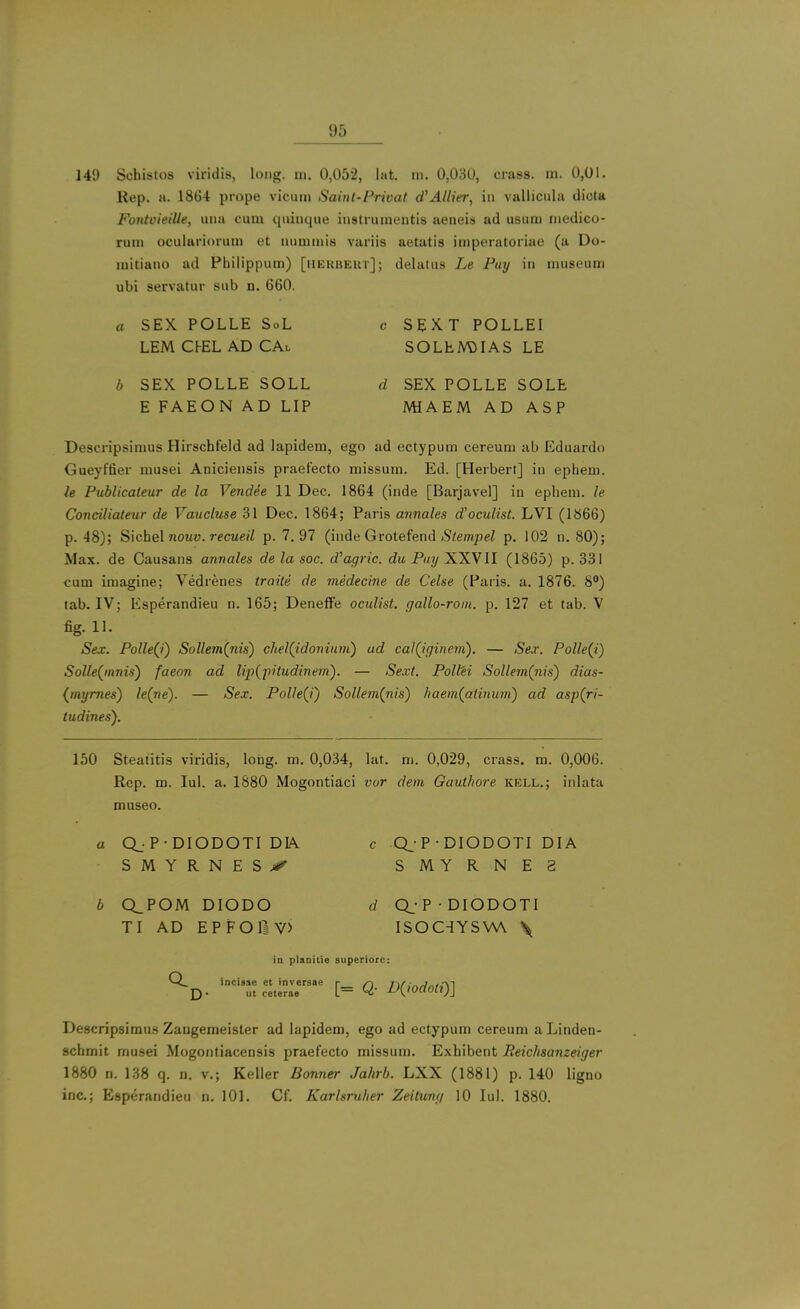 149 Schistos viridis, long. ni. 0,052, lat. iii. 0,030, crass, m. 0,01. Rep. a. 1864 prope vicum Saint-Privat d^Allier, in vallicula dicta FoiUvieille, una cum quinque instruinentis ueneis ad usum medico- rum oculariorum et nummis variis aetutis imperatoriae (a Do- mitiano ad Philippum) [iierbekt]; delatus Le Pay in museum ubi servatur sub n. 660. a SEX POLLE SoL c S E X. T POLLEI LEM Cl-EL AD CAl SOLhM)IAS LE b SEX POLLE SOLL d SEX POLLE SOLE E FAEON AD LIP MiAEM AD ASP Descripsimus Hirschfeld ad lapidem, ego ad ectypum cereum ab Eduardo Gueyffier musei Aniciensis praef'ecto missum. Ed. [Herbert] in ephem. le Publicateur de la Vendee 11 Dec. 1864 (inde [Barjavel] iu ephem. le Conciliateur de Vaucluse 31 Dec. 1864; Paris annales d'oculist. LVI (1866) p. 48); Sichel noMD. recM«7 p. 7.97 (inde Grotefend iS/empei p. 102 n. 80); Max. de Causans annales de la soc. d'agric. du Pay XXVII (1865) p. 331 cum imagine; Vedrenes traite de medecine de Celse (Paris, a. 1876. 8) tab. IV; Esperandieu n. 165; Deneffe oculist, gallo-roin. p. 127 et tab. V fig. 11. Sex. Polle(i) Sollem(nis) chel(idoniunt) ad cai(iginem). — Sex. Polle(i) Solle(innis) faeon ad lip{fitudinem). — Se.vt. Poll'ei Sollem(iiis) dias- {tnymes) le(ne). — Sex. Polle(i) Sollem(nis) haem(atinwn) ad asp(ri- tudines). 150 Steatitis viridis, long. m. 0,034, lat. m. 0,029, crass, m. 0,006. Rep. m. Jul. a. 1880 Mogontiaci vor dem Gauthore kell.; inlata museo. a Q. P-DIODOTI DIA c Q_-P • DIODOTI DIA SMYRNES.-*^ SMYRNE2 b CLPOM DIODO (/ Q^-P-DIODOTI TI AD EPFOIiV) ISOC-IYSVW \ in planitie superiorc: M.. incisse et inversae r /-> i^f :„j„,;\-\ D- ut ceterae [= Q' D{wdofl)] Descripsimus Zangemeister ad lapidem, ego ad ectypum cereum a Linden- scbmit musei Mogontiaceusis praefecto missum. Exhibent Reichsanzeiger 1880 n. 138 q. n. v.; Keller Bonner Jahrb. LXX (1881) p. 140 ligno inc.; Esperandieu n. 101. Cf. Karlsruher Zeitung 10 Jul. 1880.