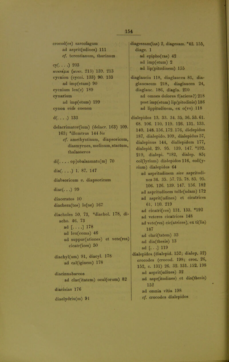 crocod(es) sarcofagurn ad asprit(udiiies) 111 cf. terentiamim, thurinum cy( ) 203 xvxvdpM (kvxv. 213) 139. 213 cycnion (cycni. 133) 90. 133 ad imp(etum) 90 cycnium len(e) 189 cynarium ad imp(etuni) 199 cynon vide coenon dC ) 133 delacrimator(ium) (delacr. 163) 109. 163; *dlcmtrus 144 bis cf. amethystinum, diapsoricum, diasmyrnes, inelinum,8tactuni, thalasseros di[. . . . op]obal8amatu[m] 70 dla( ) 1. 87. 147 diabsoricum v. diapsoricum diac(. . .) 99 diaceratos 10 diachera(tos) le(ne) 167 diacholes 50. 73, *diachol. 178, di- acho. 46. 73 ad [ ] 178 ad leu(coma) 46 ad 8uppur(ationes) et vete(res) cicatr(ices) 50 diachyl(um) 91, diacyl. 178 ad cal(iginem) 178 diacinnabareos ad clar(itatem) ocul(orum) 82 diacisias 176 diaelydriu(m) 91 diagessam(iji8) 2, diagesam. *42. 155, diage. 1 ad epipho(ra8) 42 ad imp(etuin) 2 ad lip(pitudiriein) 155 diaglauciu 118, diaglauceu 81, dia- glaucaeum 218, diaglaucen 24, diaglauc. 186, diagla. 210 ad omnes dolores f(aciens?) 218 post imp(etum) lip(pitiidiiiis) 186 ad lippitudinem, ex o(vo) 118 dialepidos 13. 33. 34. 35.36.53.61. 68. 106. 110. 119. 126. 131. 133. 140. 148. 156.172. 176, dielepidos 187, dialepido. 109, dialepidus 57, dialepinus 144, diallepidum 177, dialepid. 29. 95. 139. 147. *192. 219, dialepi. *182, dialep. 85; co](lyrium) dialepidos 116, coll(y- rium) dialepidus 64 ad aspritudinem sive aspritudi- nes 34. 35. 57. 75. 78. 85. 95. 106. 126. 139. 147. 156. 182 ad aspritudinem tolle(ndam) 172 ad asprit(udines) et cicatrices 61. 110. 219 ad cicatri(ces) 131. 133. »192 ad veteres cicatrices 148 ad vete(re8) cic(atrices), ex ti(lia) 187 ad clari(tatem) 33 ad dia(tbesis) 13 ad [. . .] 119 dialepidos (dialepid. 152; dialep. 32) crocodes (crocod. 198; croc. 26, 152, c. 131) 26. 32. 131. 152. 198 ad asprit(udines) 32 ad aspr(itudines) et dia(thesis) 152 ad omnia vitia 198 cf. crocodes dialepidos