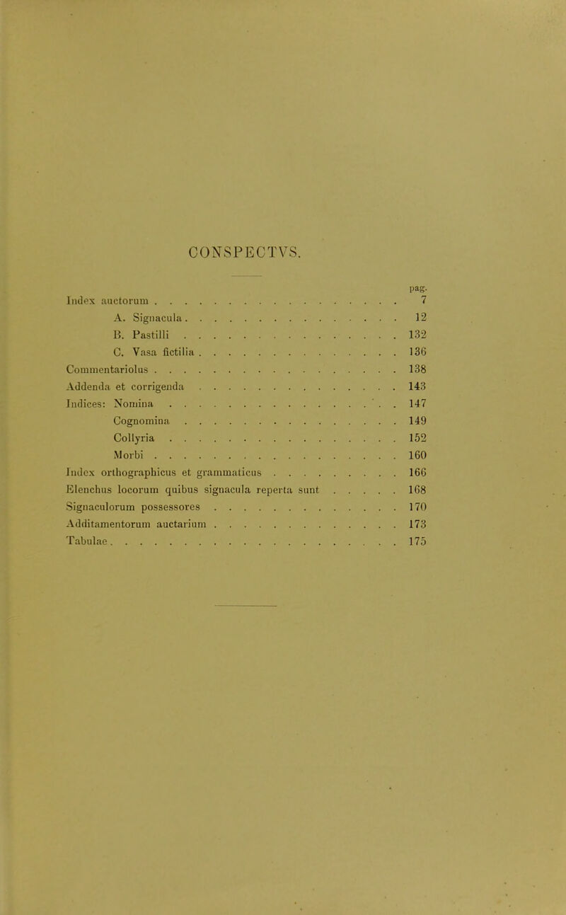 CONSPECTVS. pag. Index auctorum 7 A. Sigiiacula 12 B. PastiUi 132 0. Vasa fictilia 136 Comnientariolus 138 Addenda et corrigenda 143 Indices: Nomina ' . . 147 Cognomina 149 CoUyria 152 Morbi 160 Index orthographicus et grammaticus 166 Elenchus locorum quibus signacula reperta sunt 168 Signaculorum possessores 170 Additamentorum auctarium 173 Tabulae 175