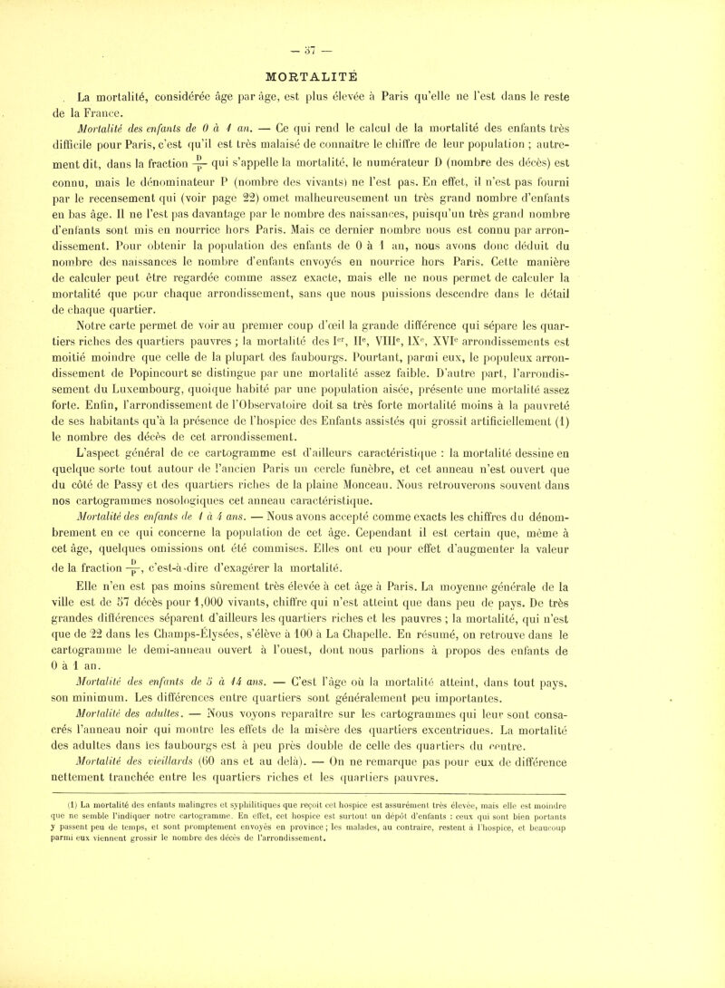 MORTALITÉ La mortalité, considérée âge par âge, est plus élevée à Paris qu'elle ne Test dans le reste de la France. Morlalitê des enfants de 0 à 4 an. — Ce qui rend le calcul de la mortalité des enfants très difficile pour Paris, c'est qu'il est très malaisé de connaître le chiffre de leur population ; autre- ment dit, dans la fraction qui s'appelle la mortalité, le numérateur D (nombre des décès) est connu, mais le dénominateur P (nombre des vivants) ne l'est pas. En effet, il n'est pas fourni par le recensement qui (voir page 22) omet malheureusement un très grand nombre d'enfants en bas âge. Il ne l'est pas davantage par le nombre des naissances, puisqu'un très grand nombre d'enfants sont mis en nourrice hors Paris. Mais ce dernier nombre nous est connu par arron- dissement. Pour obtenir la population des enfants de 0 à 1 au, nous avons donc déduit du nombre des naissances le nombre d'enfants envoyés en nourrice hors Paris» Cette manière de calculer peut être regardée comme assez exacte, mais elle ne nous permet de calculer la mortalité que pour chaque arrondissement, sans que nous puissions descendre dans le détail de chaque quartier. Notre carte permet de voir au premier coup d'oeil la grande différence qui sépare les quar- tiers riches des quartiers pauvres ; la mortalité des P^, 11^, VIIl®, 1X«, XVI^ arrondissements est moitié moindre que celle de la plupart des faubourgs. Pourtant, parmi eux, le populeux arron- dissement de Popincourt se distingue par une mortalité assez faible. D'autre part, l'arrondis- sement du Luxembourg, quoique habité par une population aisée, présente une mortalité assez forte. Enfin, l'arrondissement de l'Observatoire doit sa très forte mortalité moins à la pauvreté de ses habitants qu'à la présence de l'hospice des Enfants assistés qui grossit artificiellement (1) le nombre des décès de cet arrondissement. L'aspect général de ce cartogramme est d'ailleurs caractéristique : la mortalité dessine en quelque sorte tout autour de l'ancien Paris un cercle funèbre, et cet anneau n'est ouvert que du côté de Passy et des quartiers riches de la plaine Monceau. Nous retrouverons souvent dans nos cartogrammes nosologiques cet anneau caractéristique. Mortalité des enfants de ^ à 4 ans. — Nous avons accepté comme exacts les chiffres du dénom- brement en ce c[ui concerne la population de cet âge. Cependant il est certain que, même à cet âge, quelques omissions ont été commises. Elles ont eu pour effet d'augmenter la valeur de la fraction-^, c'est-à-dire d'exagérer la mortalité. Elle n'en est pas moins sûrement très élevée à cet âge à Paris. La moyenne générale de la ville est de 57 décès pour 1,000 vivants, chiffre qui n'est atteint que dans peu de pays. De très grandes différences séparent d'ailleurs les quartiers riches et les pauvres ; la mortalité, qui n'est que de 22 dans les Champs-Elysées, s'élève à 100 à La Chapelle. En résumé, on retrouve dans le cartogramme le demi-anueau ouvert à l'ouest, dont nous parlions à propos des enfants de 0 à 1 an. Mortalité des enfants de o à 44 ans. — C'est l'âge où la mortalité atteint, dans tout pays, son minimum. Les différences entre quartiers sont généralement peu importantes. Mortalité des adultes. — Nous voyons reparaître sur les cartogrammes qui leur sont consa- crés l'anneau noir qui montre les effets de la misère des cpiartiers excentriaues. La mortalité des adultes dans les faubourgs est à peu près double de celle des quartiers du centre. Mortalité des vieillards (60 ans et au delà). — On ne remarque pas pour eux de différence nettement tranchée entre les quartiers riches et les quartiers pauvres. (1) La mortalité des enfants malingres et syphilitiques que reçoit cet hospice est assurément très élevée, mais elle est moindre que ne semble l'indiqaer notre cartogramme. En eiîet, cet hospice est surtout un dépôt d'enfants : ceux qui sont bien portants y passent peu de temps, et sont promptement envoyés en province ; les malades, au contraire, restent à l'hospice, et beaucoup parmi eux viennent grossir le nombre des décès de l'arrondissement.