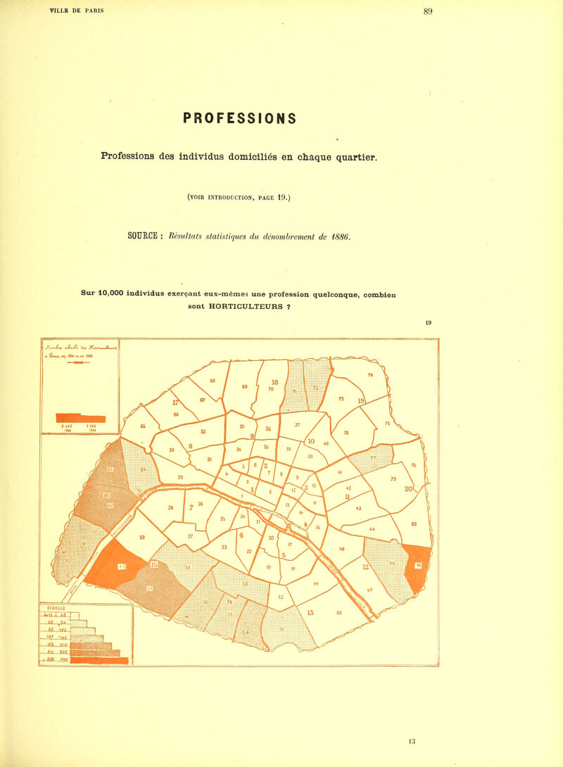 PROFESSIONS Professions des individus domiciliés en chaque quartier. (voir introduction, page 19.) SOURCE : Résultats statistiques du dénombrement de 1886. Sur 10,000 individus exerçant eux-mêmes une profession quelconque, combien sont HORTICULTEURS ? 19 1