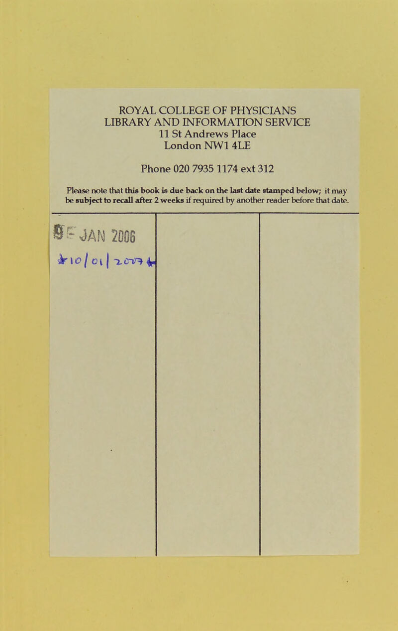 ROYAL COLLEGE OF PHYSICIANS LIBRARY AND INFORMATION SERVICE 11 St Andrews Place London NWl 4LE Phone 020 7935 1174 ext 312 Please note that this book is due back on the last date stamped below; it may be subject to recall after 2 weeks if required by another reader before that date. ff^ <JAN 2006