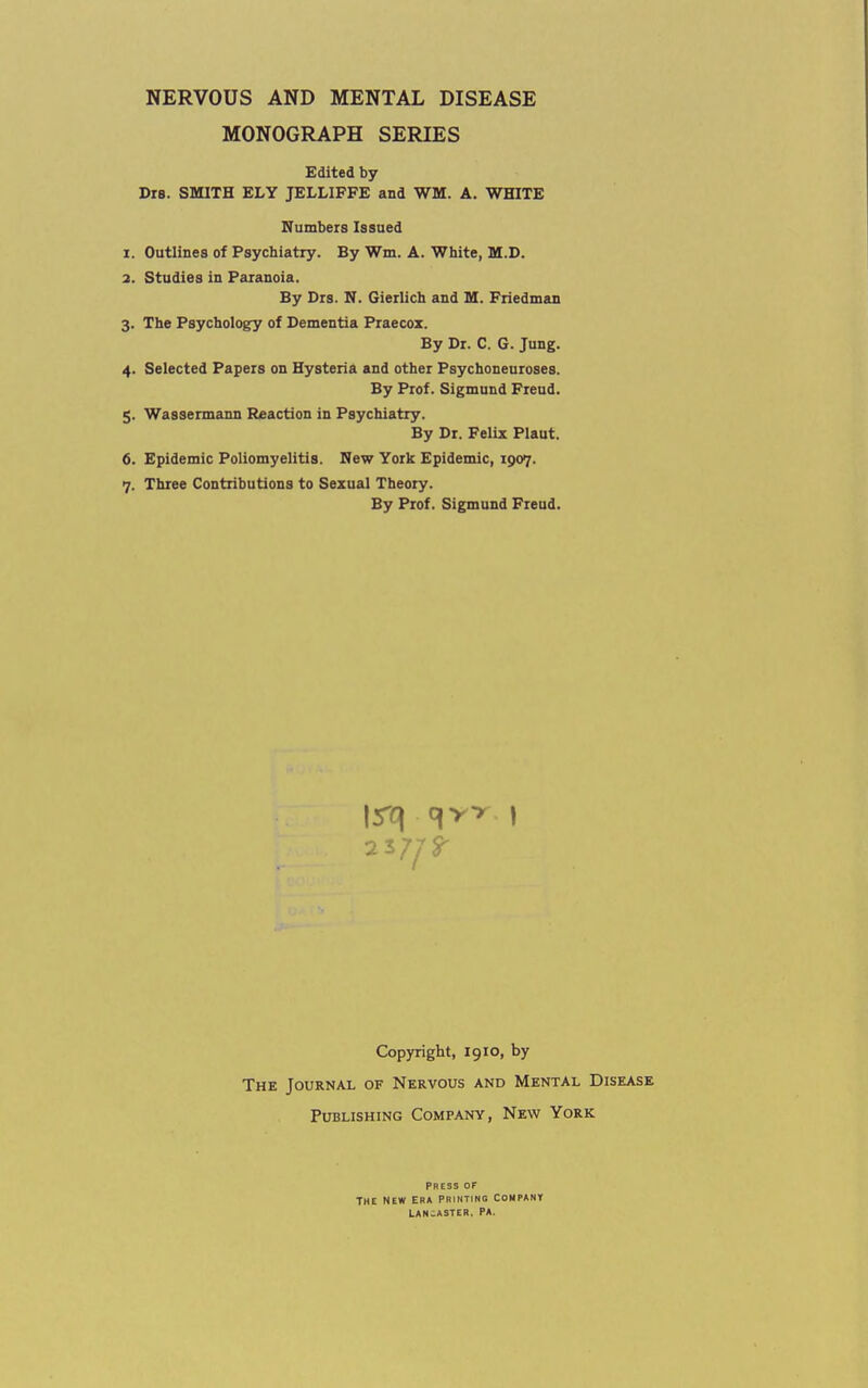 NERVOUS AND MENTAL DISEASE MONOGRAPH SERIES Edited by Drs. SMITH ELY JELLIFFE and WM. A. WHITE Numbers Issued 1. Outlines of Psychiatry. By Wm. A. White, M.D. 2. Studies in Paranoia. By Drs. N. Gierlich and M. Friedman 3. The Psychologry of Dementia Praecox. By Dr. C. G. Jung. 4. Selected Papers on Hysteria and other Psychoneuroses. By Prof. Sigmund Freud. 5. Wassermann Reaction in Psychiatry. By Dr. Felix Plaut. 6. Epidemic Poliomyelitis. New York Epidemic, 1907. 7. Three Contributions to Sexual Theory. By Prof. Sigmund Freud. Copyright, 1910, by The Journal of Nervous and Mental Disease Publishing Company, New York PRESS OF THE NEW ERA PRINTING COMPANY LANCASTER. PA.