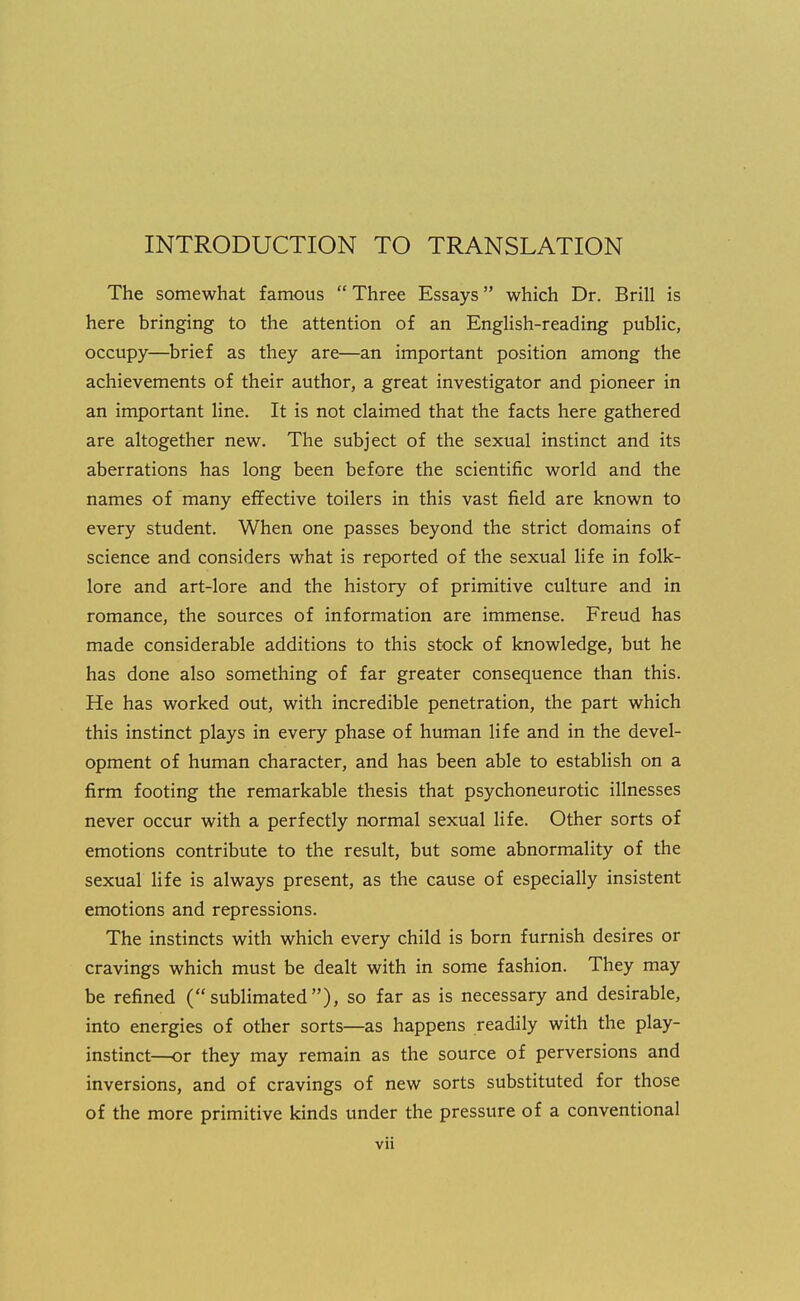 INTRODUCTION TO TRANSLATION The somewhat famous Three Essays which Dr. Brill is here bringing to the attention of an English-reading public, occupy—brief as they are—an important position among the achievements of their author, a great investigator and pioneer in an important line. It is not claimed that the facts here gathered are altogether new. The subject of the sexual instinct and its aberrations has long been before the scientific world and the names of many effective toilers in this vast field are known to every student. When one passes beyond the strict domains of science and considers what is reported of the sexual life in folk- lore and art-lore and the history of primitive culture and in romance, the sources of information are immense. Freud has made considerable additions to this stock of knowledge, but he has done also something of far greater consequence than this. He has worked out, with incredible penetration, the part which this instinct plays in every phase of human life and in the devel- opment of human character, and has been able to establish on a firm footing the remarkable thesis that psychoneurotic illnesses never occur with a perfectly normal sexual life. Other sorts of emotions contribute to the result, but some abnormality of the sexual life is always present, as the cause of especially insistent emotions and repressions. The instincts with which every child is born furnish desires or cravings which must be dealt with in some fashion. They may be refined (sublimated), so far as is necessary and desirable, into energies of other sorts—as happens readily with the play- instinct—or they may remain as the source of perversions and inversions, and of cravings of new sorts substituted for those of the more primitive kinds under the pressure of a conventional