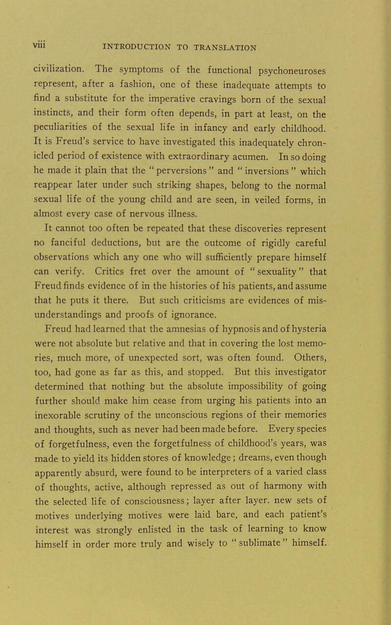 civilization. The symptoms of the functional psychoneuroses represent, after a fashion, one of these inadequate attempts to find a substitute for the imperative cravings born of the sexual instincts, and their form often depends, in part at least, on the peculiarities of the sexual life in infancy and early childhood. It is Freud's service to have investigated this inadequately chron- icled period of existence with extraordinary acumen. In so doing he made it plain that the perversions and inversions which reappear later under such striking shapes, belong to the normal sexual life of the young child and are seen, in veiled forms, in almost every case of nervous illness. It cannot too often be repeated that these discoveries represent no fanciful deductions, but are the outcome of rigidly careful observations which any one who will sufficiently prepare himself can verify. Critics fret over the amount of sexuality that Freud finds evidence of in the histories of his patients, and assume that he puts it there. But such criticisms are evidences of mis- understandings and proofs of ignorance. Freud had learned that the amnesias of hypnosis and of hysteria were not absolute but relative and that in covering the lost memo- ries, much more, of unexpected sort, was often found. Others, too, had gone as far as this, and stopped. But this investigator determined that nothing but the absolute impossibility of going further should make him cease from urging his patients into an inexorable scrutiny of the unconscious regions of their memories and thoughts, such as never had been made before. Every species of forgetfulness, even the forgetfulness of childhood's years, was made to yield its hidden stores of knowledge; dreams, even though apparently absurd, were found to be interpreters of a varied class of thoughts, active, although repressed as out of harmony with the selected life of consciousness; layer after layer, new sets of motives underlying motives were laid bare, and each patient's interest was strongly enlisted in the task of learning to know himself in order more truly and wisely to sublimate himself.