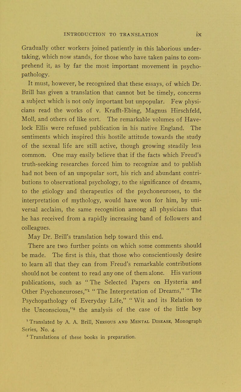 Gradually other workers joined patiently in this laborious under- taking, which now stands, for those who have taken pains to com- prehend it, as by far the most important movement in psycho- pathology. It must, however, be recognized that these essays, of which Dr. Brill has given a translation that cannot but be timely, concerns a subject which is not only important but unpopular. Few physi- cians read the works of v. Krafft-Ebing, Magnus Hirschfeld, Moll, and others of like sort. The remarkable volumes of Have- lock Ellis were refused publication in his native England. The sentiments which inspired this hostile attitude towards the study of the sexual life are still active, though growing steadily less common. One may easily believe that if the facts which Freud's truth-seeking researches forced him to recognize and to publish had not been of an unpopular sort, his rich and abundant contri- butions to observational psychology, to the significance of dreams, to the .etiology and therapeutics of the psychoneuroses, to the interpretation of mythology, would have won for him, by uni- versal acclaim, the same recognition among all physicians that he has received from a rapidly increasing band of followers and colleagues. May Dr. Brill's translation help toward this end. There are two further points on which some comments should be made. The first is this, that those who conscientiously desire to learn all that they can from Freud's remarkable contributions should not be content to read any one of them alone. His various publications, such as The Selected Papers on Hysteria and Other Psychoneuroses,^ The Interpretation of Dreams, The Psychopathology of Everyday Life, Wit and its Relation to the Unconscious,* the analysis of the case of the little boy * Translated by A. A. Brill, Nervous and Mental Disease, Monograph Series, No. 4. ' Translations of these books in preparation.