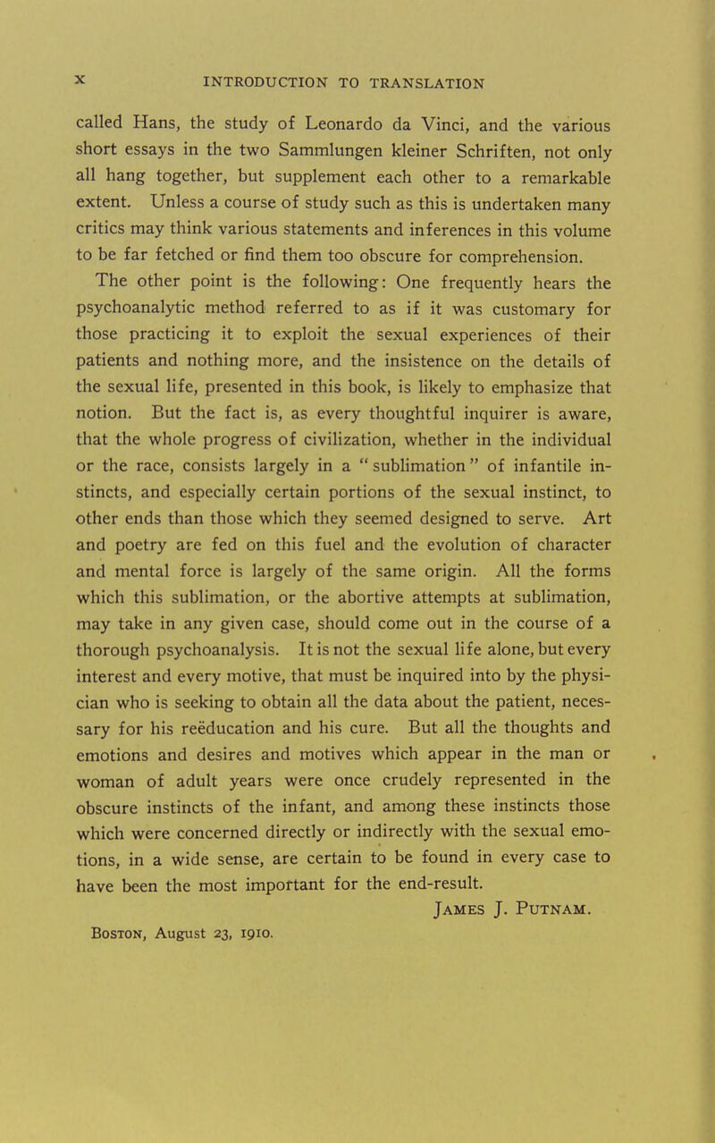 called Hans, the study of Leonardo da Vinci, and the various short essays in the two Sammlungen kleiner Schriften, not only all hang together, but supplement each other to a remarkable extent. Unless a course of study such as this is undertaken many critics may think various statements and inferences in this volume to be far fetched or find them too obscure for comprehension. The other point is the following: One frequently hears the psychoanalytic method referred to as if it was customary for those practicing it to exploit the sexual experiences of their patients and nothing more, and the insistence on the details of the sexual life, presented in this book, is likely to emphasize that notion. But the fact is, as every thoughtful inquirer is aware, that the whole progress of civilization, whether in the individual or the race, consists largely in a sublimation of infantile in- stincts, and especially certain portions of the sexual instinct, to other ends than those which they seemed designed to serve. Art and poetry are fed on this fuel and the evolution of character and mental force is largely of the same origin. All the forms which this sublimation, or the abortive attempts at sublimation, may take in any given case, should come out in the course of a thorough psychoanalysis. It is not the sexual life alone, but every interest and every motive, that must be inquired into by the physi- cian who is seeking to obtain all the data about the patient, neces- sary for his reeducation and his cure. But all the thoughts and emotions and desires and motives which appear in the man or woman of adult years were once crudely represented in the obscure instincts of the infant, and among these instincts those which were concerned directly or indirectly with the sexual emo- tions, in a wide sense, are certain to be found in every case to have been the most important for the end-result. James J. Putnam. Boston, August 23, 1910.