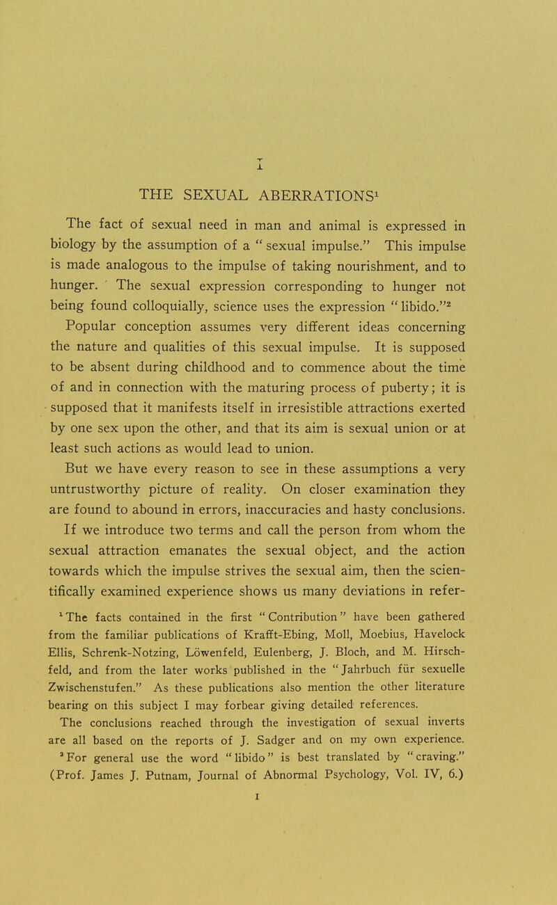 X THE SEXUAL ABERRATIONS^ The fact of sexual need in man and animal is expressed in biology by the assumption of a  sexual impulse. This impulse is made analogous to the impulse of taking nourishment, and to hunger. The sexual expression corresponding to hunger not being found colloquially, science uses the expression  libido.* Popular conception assumes very different ideas concerning the nature and qualities of this sexual impulse. It is supposed to be absent during childhood and to commence about the time of and in connection with the maturing process of puberty; it is • supposed that it manifests itself in irresistible attractions exerted by one sex upon the other, and that its aim is sexual union or at least such actions as would lead to union. But we have every reason to see in these assumptions a very untrustworthy picture of reality. On closer examination they are found to abound in errors, inaccuracies and hasty conclusions. If we introduce two terms and call the person from whom the sexual attraction emanates the sexual object, and the action towards which the impulse strives the sexual aim, then the scien- tifically examined experience shows us many deviations in refer- The facts contained in the first  Contribution have been gathered from the familiar publications of Krafft-Ebing, Moll, Moebius, Havelock Ellis, Schrenk-Notzing, Lowenfeld, Eulenberg, J. Bloch, and M. Hirsch- feld, and from the later works published in the Jahrbuch fur sexuelle Zwischenstufen. As these publications also mention the other literature bearing on this subject I may forbear giving detailed references. The conclusions reached through the investigation of sexual inverts are all based on the reports of J. Sadger and on my owrn experience. 'For general use the word libido is best translated by craving. (Prof. James J. Putnam, Journal of Abnormal Psychology, Vol. IV, 6.)