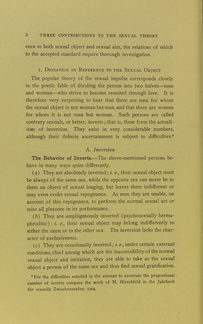 ence to both sexual object and sexual aim, the relations of which to the accepted standard require thorough investigation. I. Deviation in Reference to the Sexual Object The popular theory of the sexual impulse corresponds closely to the poetic fable of dividing the person into two halves—man and woman—who strive to become reunited through love. It is therefore very surprising to hear that there are men for whom the sexual object is not woman but man, and that there are women for whom it is not man but woman. Such persons are called contrary sexuals, or better, inverts; that is, these form the actuali- ities of inversion. They exist in very considerable numbers, although their definite ascertainment is subject to difficulties.* A. Inversion The Behavior of Inverts.—The above-mentioned persons be- have in many ways quite differently. (a) They are absolutely inverted; t. e., their sexual object must be always of the same sex, while the opposite sex can never be to them an object of sexual longing, but leaves them indifferent or may even evoke sexual repugnance. As men they are unable, on account of this repugnance, to perform the normal sexual act or miss all pleasure in its performance. (6) They are amphigenously inverted (psycliosexually herma- phroditic) ; i. e., their sexual object may belong indifferently to either the same or to the other sex. The inversion lacks the char- acter of exclusiveness. (c) They are occasionally inverted; i. e., under certain external conditions, chief among which are the inaccessibihty of the normal sexual object and imitation, they are able to take as the sexual object a person of the same sex and thus find sexual gratification. •For the diiBculties entailed in the attempt to ascertain the proportional number of inverts compare the work of M. Hirschfeld in the Jahrbuch fur sexuelle Zwischenstufen, 1904.