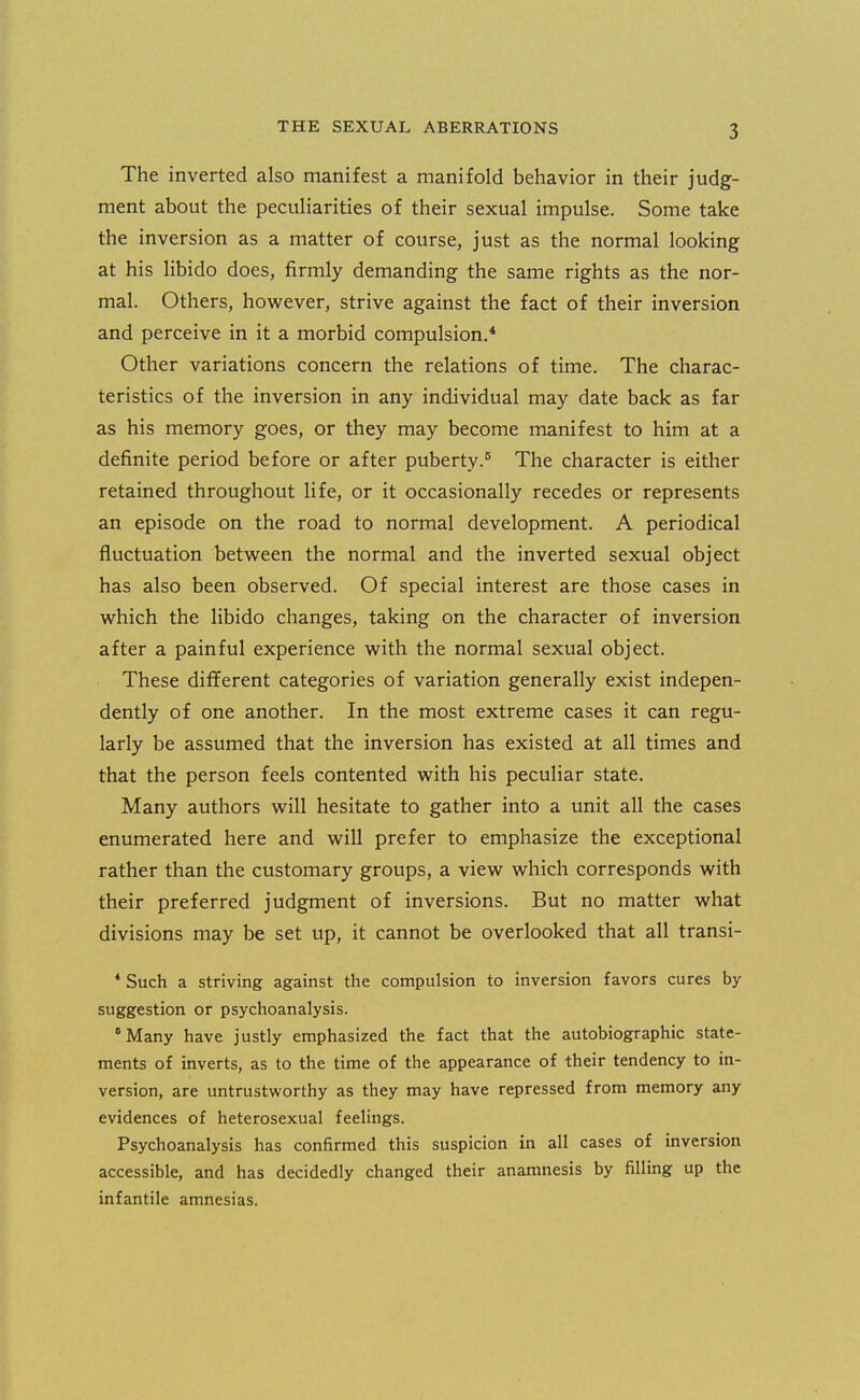 The inverted also manifest a manifold behavior in their judg- ment about the peculiarities of their sexual impulse. Some take the inversion as a matter of course, just as the normal looking at his libido does, firmly demanding the same rights as the nor- mal. Others, however, strive against the fact of their inversion and perceive in it a morbid compulsion.* Other variations concern the relations of time. The charac- teristics of the inversion in any individual may date back as far as his memory goes, or they may become manifest to him at a definite period before or after puberty.® The character is either retained throughout life, or it occasionally recedes or represents an episode on the road to normal development. A periodical fluctuation between the normal and the inverted sexual object has also been observed. Of special interest are those cases in which the libido changes, taking on the character of inversion after a painful experience with the normal sexual object. These different categories of variation generally exist indepen- dently of one another. In the most extreme cases it can regu- larly be assumed that the inversion has existed at all times and that the person feels contented with his peculiar state. Many authors will hesitate to gather into a unit all the cases enumerated here and will prefer to emphasize the exceptional rather than the customary groups, a view which corresponds with their preferred judgment of inversions. But no matter what divisions may be set up, it cannot be overlooked that all transi- * Such a striving against the compulsion to inversion favors cures by- suggestion or psychoanalysis. Many have justly emphasized the fact that the autobiographic state- ments of inverts, as to the time of the appearance of their tendency to in- version, are untrustworthy as they may have repressed from memory any evidences of heterosexual feelings. Psychoanalysis has confirmed this suspicion in all cases of inversion accessible, and has decidedly changed their anamnesis by filling up the infantile amnesias.