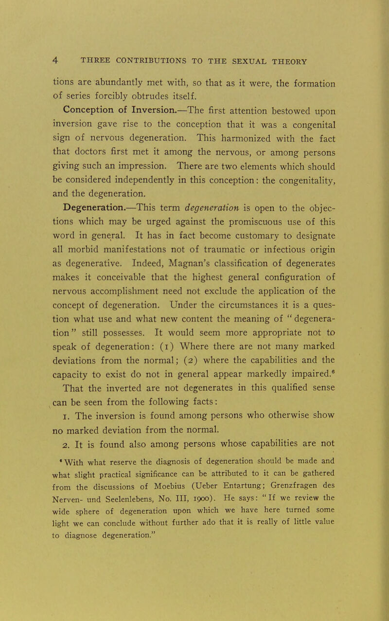 tions are abundantly met with, so that as it were, the formation of series forcibly obtrudes itself. Conception of Inversion.—The first attention bestowed upon inversion gave rise to the conception that it was a congenital sign of nervous degeneration. This harmonized with the fact that doctors first met it among the nervous, or among persons giving such an impression. There are two elements which should be considered independently in this conception: the congenitality, and the degeneration. Degeneration.—This term degeneration is open to the objec- tions which may be urged against the promiscuous use of this word in general. It has in fact become customary to designate all morbid manifestations not of traumatic or infectious origin as degenerative. Indeed, Magnan's classification of degenerates makes it conceivable that the highest general configuration of nervous accomplishment need not exclude the application of the concept of degeneration. Under the circumstances it is a ques- tion what use and what new content the meaning of  degenera- tion  still possesses. It would seem more appropriate not to speak of degeneration: (i) Where there are not many marked deviations from the normal; (2) where the capabilities and the capacity to exist do not in general appear markedly impaired.® That the inverted are not degenerates in this qualified sense can be seen from the following facts: 1. The inversion is found among persons who otherwise show no marked deviation from the normal. 2. It is found also among persons whose capabilities are not 'With what reserve the diagnosis of degeneration should be made and what slight practical significance can be attributed to it can be gathered from the discussions of Moebius (Ueber Entartung; Grenzfragen des Nerven- und Seelenlebens, No. Ill, 1900). He says: If we review the wide sphere of degeneration upon which we have here turned some light we can conclude without further ado that it is really of little value to diagnose degeneration.