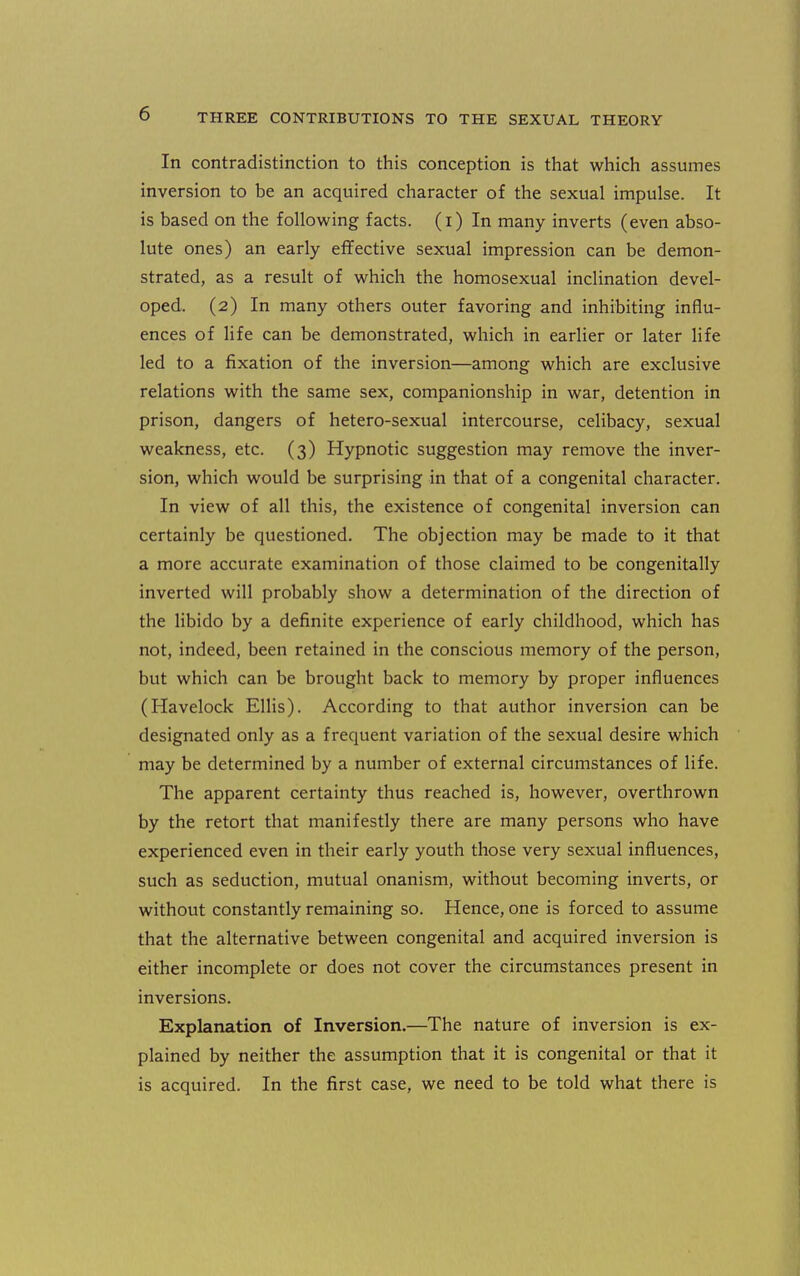 In contradistinction to this conception is that which assumes inversion to be an acquired character of the sexual impulse. It is based on the following facts, (i) In many inverts (even abso- lute ones) an early effective sexual impression can be demon- strated, as a result of which the homosexual inclination devel- oped. (2) In many others outer favoring and inhibiting influ- ences of life can be demonstrated, which in earlier or later life led to a fixation of the inversion—among which are exclusive relations with the same sex, companionship in war, detention in prison, dangers of hetero-sexual intercourse, celibacy, sexual weakness, etc. (3) Hypnotic suggestion may remove the inver- sion, which would be surprising in that of a congenital character. In view of all this, the existence of congenital inversion can certainly be questioned. The objection may be made to it that a more accurate examination of those claimed to be congenitally inverted will probably show a determination of the direction of the libido by a definite experience of early childhood, which has not, indeed, been retained in the conscious memory of the person, but which can be brought back to memory by proper influences (Havelock ElHs). According to that author inversion can be designated only as a frequent variation of the sexual desire which may be determined by a number of external circumstances of life. The apparent certainty thus reached is, however, overthrown by the retort that manifestly there are many persons who have experienced even in their early youth those very sexual influences, such as seduction, mutual onanism, without becoming inverts, or without constantly remaining so. Hence, one is forced to assume that the alternative between congenital and acquired inversion is either incomplete or does not cover the circumstances present in inversions. Explanation of Inversion.—The nature of inversion is ex- plained by neither the assumption that it is congenital or that it is acquired. In the first case, we need to be told what there is