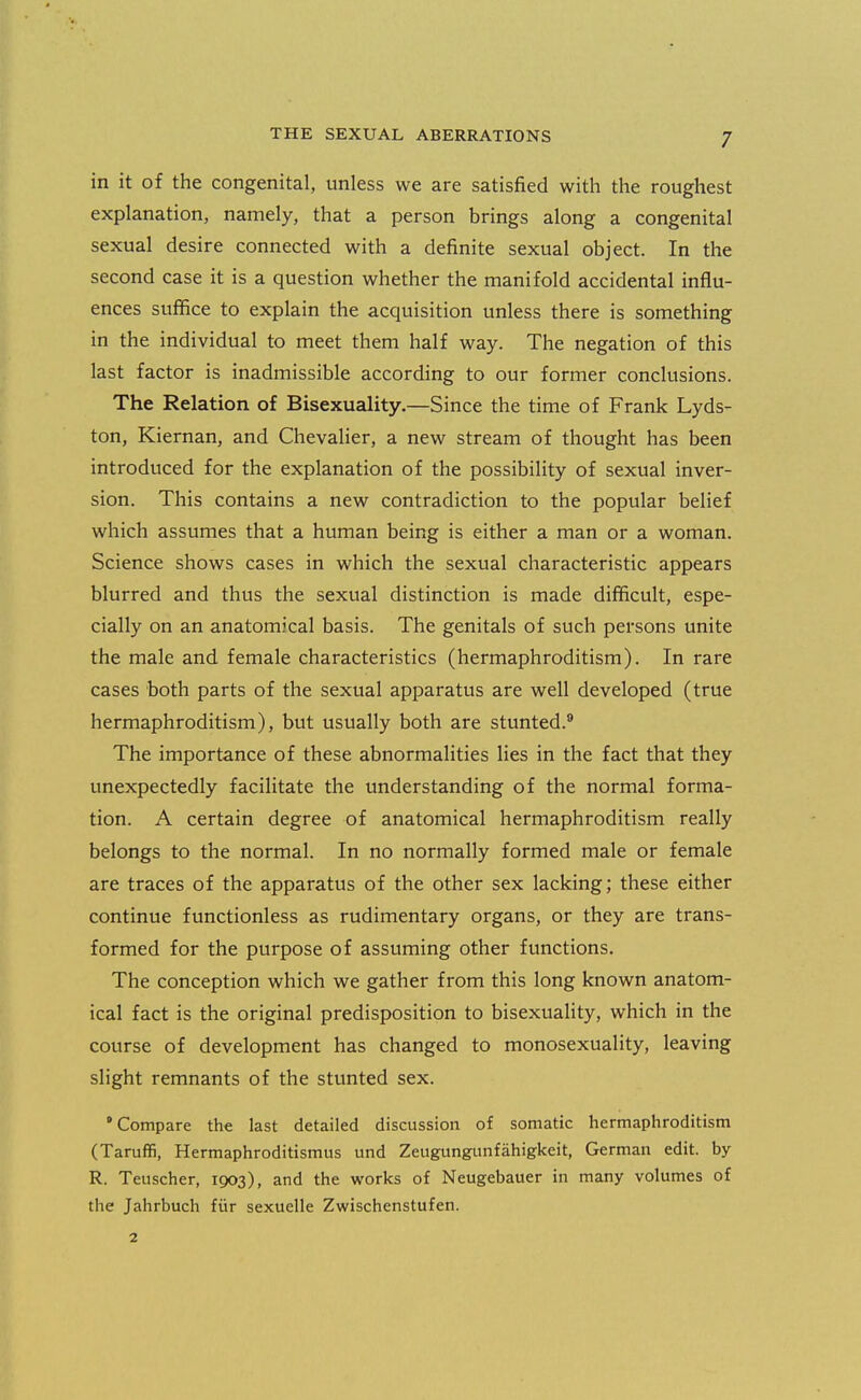 in it of the congenital, unless we are satisfied with the roughest explanation, namely, that a person brings along a congenital sexual desire connected with a definite sexual object. In the second case it is a question whether the manifold accidental influ- ences suffice to explain the acquisition unless there is something in the individual to meet them half way. The negation of this last factor is inadmissible according to our former conclusions. The Relation of Bisexuality.—Since the time of Frank Lyds- ton, Kiernan, and Chevalier, a new stream of thought has been introduced for the explanation of the possibility of sexual inver- sion. This contains a new contradiction to the popular belief which assumes that a human being is either a man or a woman. Science shows cases in which the sexual characteristic appears blurred and thus the sexual distinction is made difficult, espe- cially on an anatomical basis. The genitals of such persons unite the male and female characteristics (hermaphroditism). In rare cases both parts of the sexual apparatus are well developed (true hermaphroditism), but usually both are stunted.® The importance of these abnormalities lies in the fact that they unexpectedly facilitate the understanding of the normal forma- tion. A certain degree of anatomical hermaphroditism really belongs to the normal. In no normally formed male or female are traces of the apparatus of the other sex lacking; these either continue functionless as rudimentary organs, or they are trans- formed for the purpose of assuming other functions. The conception which we gather from this long known anatom- ical fact is the original predisposition to bisexuality, which in the course of development has changed to monosexuality, leaving slight remnants of the stunted sex. •Compare the last detailed discussion of somatic hermaphroditism (Taruffi, Hermaphroditismus und Zeugungunfahigkeit, German edit, by R. Tenscher, 1903), and the works of Neugebauer in many volumes of the Jahrbuch fiir sexuelle Zwischenstufen. 2