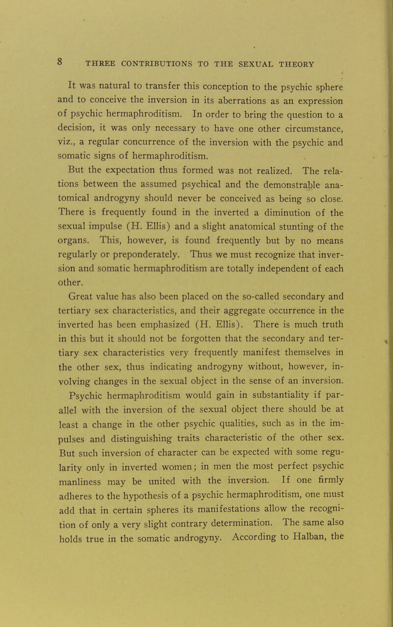 It was natural to transfer this conception to the psychic sphere and to conceive the inversion in its aberrations as an expression of psychic hermaphroditism. In order to bring the question to a decision, it was only necessary to have one other circumstance, viz., a regular concurrence of the inversion with the psychic and somatic signs of hermaphroditism. But the expectation thus formed was not realized. The rela- tions between the assumed psychical and the demonstrable ana- tomical androgyny should never be conceived as being so close. There is frequently found in the inverted a diminution of the sexual impulse (H. Ellis) and a slight anatomical stunting of the organs. This, however, is found frequently but by no means regularly or preponderately. Thus we must recognize that inver- sion and somatic hermaphroditism are totally independent of each other. Great value has also been placed on the so-called secondary and tertiary sex characteristics, and their aggregate occurrence in the inverted has been emphasized (H. Ellis). There is much truth in this but it should not be forgotten that the secondary and ter- tiary sex characteristics very frequently manifest themselves in the other sex, thus indicating androgyny without, however, in- volving changes in the sexual object in the sense of an inversion. Psychic hermaphroditism would gain in substantiality if par- allel with the inversion of the sexual object there should be at least a change in the other psychic qualities, such as in the im- pulses and distinguishing traits characteristic of the other sex. But such inversion of character can be expected with some regu- larity only in inverted women; in men the most perfect psychic manliness may be united with the inversion. If one firmly adheres to the hypothesis of a psychic hermaphroditism, one must add that in certain spheres its manifestations allow the recogni- tion of only a very slight contrary determination. The same also holds true in the somatic androgyny. According to Halban, the