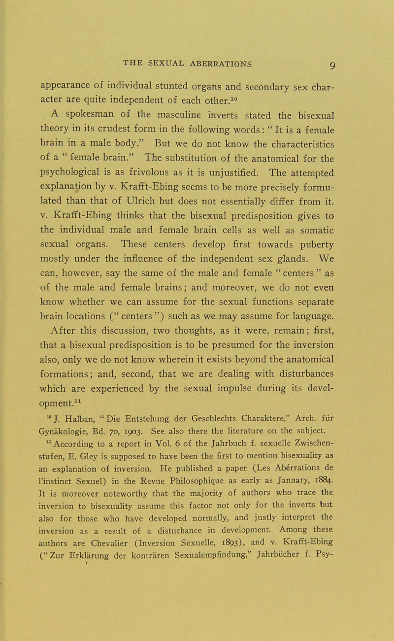 appearance of individual stunted organs and secondary sex char- acter are quite independent of each other.^ A spokesman of the masculine inverts stated the bisexual theory in its crudest form in the following words:  It is a female brain in a male body. But we do not know the characteristics of a  female brain. The substitution of the anatomical for the psychological is as frivolous as it is unjustified. The attempted explanation by v. KraflFt-Ebing seems to be more precisely formu- lated than that of Ulrich but does not essentially differ from it. V. Kraflft-Ebing thinks that the bisexual predisposition gives to the individual male and female brain cells as well as somatic sexual organs. These centers develop first towards puberty mostly under the influence of the independent sex glands. We can, however, say the same of the male and female  centers  as of the male and female brains; and moreover, we do not even know whether we can assume for the sexual functions separate brain locations ( centers ) such as we may assume for language. After this discussion, two thoughts, as it were, remain; first, that a bisexual predisposition is to be presumed for the inversion also, only we do not know wherein it exists beyond the anatomical formations; and, second, that we are dealing with disturbances which are experienced by the sexual impulse during its devel- opment.^^ 'J. Halban, Die Entstehung der Geschlechts Charaktere, Arch, fiir Gynakologie, Bd. 70, 1903. See also there the literature on the subject.  According to a report in Vol. 6 of the Jahrbuch f. sexuelle Zwischen- stufen, E. Gley is supposed to have been the first to mention bisexuahty as an explanation of inversion. He published a paper (Les Aberrations de I'instinct Sexuel) in the Revue Philosophique as early as January, 1884. It is moreover noteworthy that the majority of authors who trace the inversion to bisexuality assume this factor not only for the inverts but also for those who have developed normally, and justly interpret the inversion as a result of a disturbance in development. Among these authors are Chevalier (Inversion Sexuelle, 1893), and v. Krafft-Ebing (Zur Erklarung der kontraren Sexualempfindung, Jahrbiicher f. Psy-