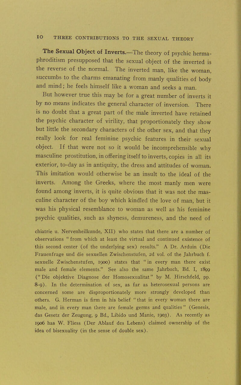 The Sexual Object of Inverts.—The theory of psychic herma- phroditism presupposed that the sexual object of the inverted is the reverse of the normal. The inverted man, like the woman, succumbs to the charms emanating from manly qualities of body and mind; he feels himself like a woman and seeks a man. But however true this may be for a great number of inverts it by no means indicates the general character of inversion. There is no doubt that a great part of the male inverted have retained the psychic character of virility, that proportionately they show but little the secondary characters of the other sex, and that they really look for real feminine psychic features in their sexual object. If that were not so it would be incomprehensible why masculine prostitution, in offering itself to inverts, copies in all its exterior, to-day as in antiquity, the dress and attitudes of woman. This imitation would otherwise be an insult to the ideal of the inverts. Among the Greeks, where the most manly men were found among inverts, it is quite obvious that it was not the mas- culine character of the boy which kindled the love of man, but it was his physical resemblance to woman as well as his feminine psychic qualities, such as shyness, demureness, and the need of chiatrie u. Nervenheilkunde, XII) who states that there are a number of observations  from which at least the virtual and continued existence of this second center (of the underlying sex) results. A Dr. Arduin (Die Fraucnfrage und die sexuellen Zwischenstufen, 2d vol. of the Jahrbuch f. sexuelle Zwischenstufen, igoo) states that  in every man there exist male and female elements. See also the same Jahrbuch, Bd. I, 1899 (Die objektive Diagnose der Homosexualitat by M. Hirschfeld, pp. 8-9). In the determination of sex, as far as heterosexual persons are concerned some are disproportionately more strongly developed than others. G. Herman is firm in his belief  that in every woman there are male, and in every man there are female germs and qualities  (Genesis, das Gesetz der Zeugung, 9 Bd., Libido und Manie, 1903). As recently as 1906 has W. Fliess (Der Ablauf des Lebens) claimed ownership of the idea of bisexuality (in the sense of double sex).