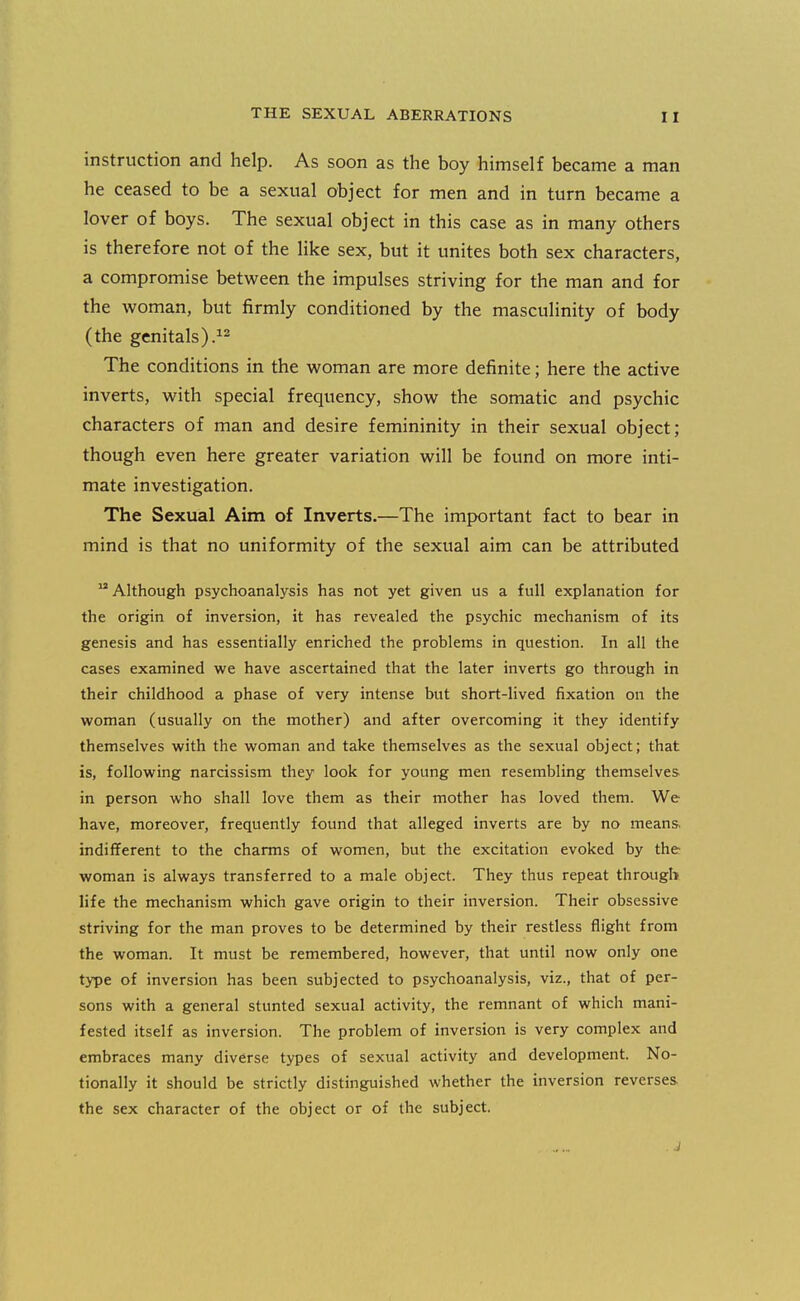 instruction and help. As soon as the boy himself became a man he ceased to be a sexual object for men and in turn became a lover of boys. The sexual object in this case as in many others is therefore not of the like sex, but it unites both sex characters, a compromise between the impulses striving for the man and for the woman, but firmly conditioned by the masculinity of body (the genitals).^2 The conditions in the woman are more definite; here the active inverts, with special frequency, show the somatic and psychic characters of man and desire femininity in their sexual object; though even here greater variation will be found on more inti- mate investigation. The Sexual Aim of Inverts.—The important fact to bear in mind is that no uniformity of the sexual aim can be attributed Although psychoanalysis has not yet given us a full explanation for the origin of inversion, it has revealed the psychic mechanism of its genesis and has essentially enriched the problems in question. In all the cases examined we have ascertained that the later inverts go through in their childhood a phase of very intense but short-lived fixation on the woman (usually on the mother) and after overcoming it they identify themselves with the woman and take themselves as the sexual object; that is, following narcissism they look for young men resembling themselves- in person who shall love them as their mother has loved them. We have, moreover, frequently found that alleged inverts are by no means, indifferent to the charms of women, but the excitation evoked by the woman is always transferred to a male object. They thus repeat through life the mechanism which gave origin to their inversion. Their obsessive striving for the man proves to be determined by their restless flight from the woman. It must be remembered, however, that until now only one type of inversion has been subjected to psychoanalysis, viz., that of per- sons with a general stunted sexual activity, the remnant of which mani- fested itself as inversion. The problem of inversion is very complex and embraces many diverse types of sexual activity and development. No- tionally it should be strictly distinguished whether the inversion reverses the sex character of the object or of the subject.