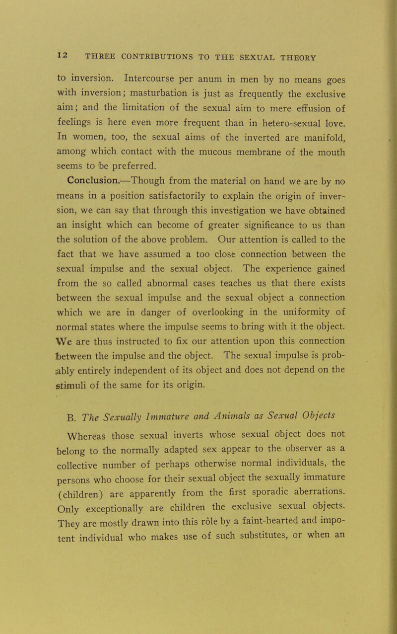 to inversion. Intercourse per anum in men by no means goes with inversion; masturbation is just as frequently the exclusive aim; and the limitation of the sexual aim to mere effusion of feelings is here even more frequent than in hetero-sexual love. In women, too, the sexual aims of the inverted are manifold, among which contact with the mucous membrane of the mouth seems to be preferred. Conclusion.—Though from the material on hand we are by no means in a position satisfactorily to explain the origin of inver- sion, we can say that through this investigation we have obtained an insight which can become of greater significance to us than the solution of the above problem. Our attention is called to the fact that we have assumed a too close connection between the sexual impulse and the sexual object. The experience gained from the so called abnormal cases teaches us that there exists between the sexual impulse and the sexual object a connection which we are in danger of overlooking in the uniformity of normal states where the impulse seems to bring with it the object. We are thus instructed to fix our attention upon this connection Ibetween the impulse and the object. The sexual impulse is prob- ably entirely independent of its object and does not depend on the stimuli of the same for its origin. B. The Sexually Immature and Anirnals as Sexual Objects Whereas those sexual inverts whose sexual object does not belong to the normally adapted sex appear to the observer as a collective number of perhaps otherwise normal individuals, the persons who choose for their sexual object the sexually immature (children) are apparently from the first sporadic aberrations. Only exceptionally are children the exclusive sexual objects. They are mostly drawn into this role by a faint-hearted and impo- tent individual who makes use of such substitutes, or when an