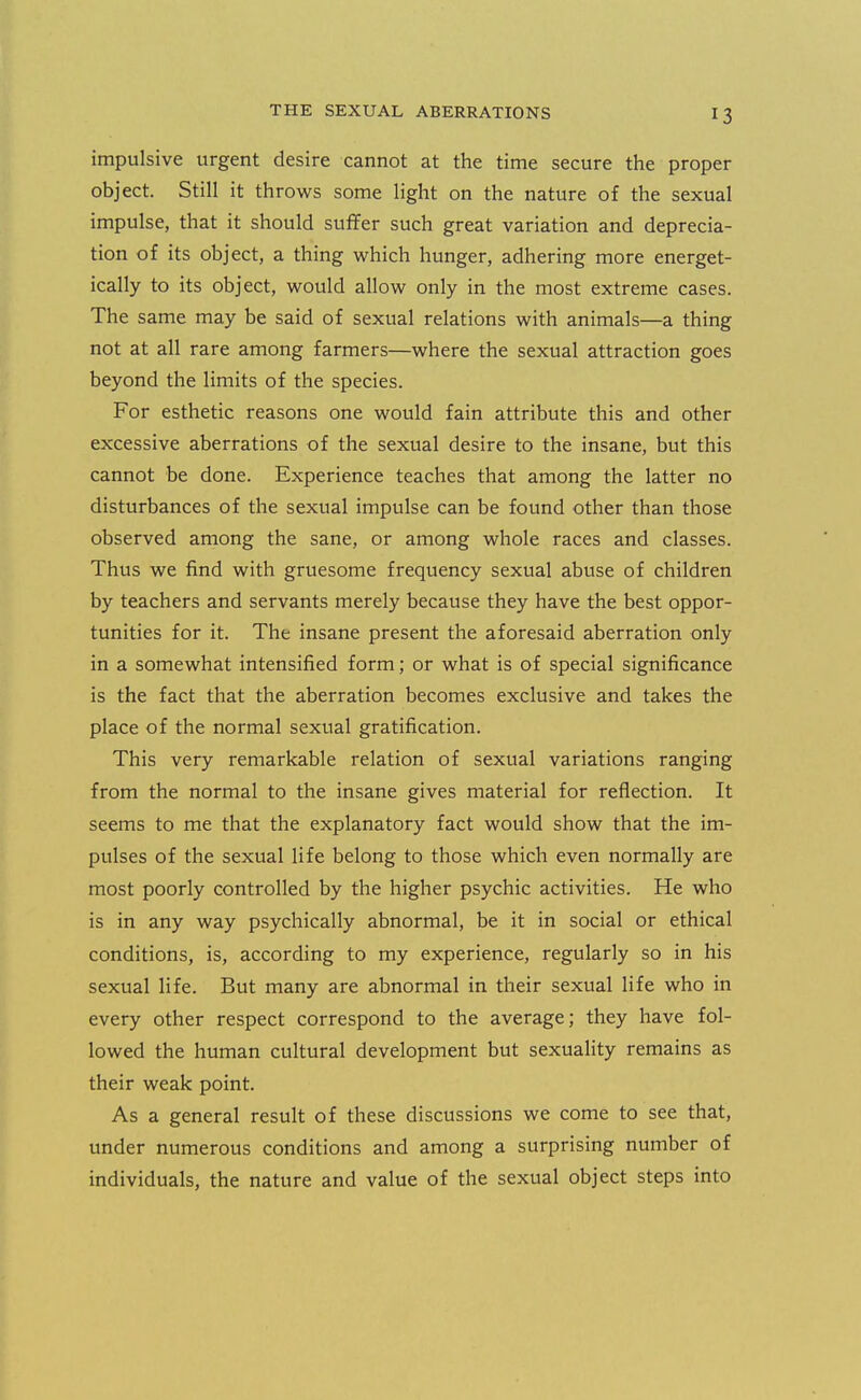impulsive urgent desire cannot at the time secure the proper object. Still it throws some light on the nature of the sexual impulse, that it should suffer such great variation and deprecia- tion of its object, a thing which hunger, adhering more energet- ically to its object, would allow only in the most extreme cases. The same may be said of sexual relations with animals—a thing not at all rare among farmers—where the sexual attraction goes beyond the limits of the species. For esthetic reasons one would fain attribute this and other excessive aberrations of the sexual desire to the insane, but this cannot be done. Experience teaches that among the latter no disturbances of the sexual impulse can be found other than those observed among the sane, or among whole races and classes. Thus we find with gruesome frequency sexual abuse of children by teachers and servants merely because they have the best oppor- tunities for it. The insane present the aforesaid aberration only in a somewhat intensified form; or what is of special significance is the fact that the aberration becomes exclusive and takes the place of the normal sexual gratification. This very remarkable relation of sexual variations ranging from the normal to the insane gives material for reflection. It seems to me that the explanatory fact would show that the im- pulses of the sexual life belong to those which even normally are most poorly controlled by the higher psychic activities. He who is in any way psychically abnormal, be it in social or ethical conditions, is, according to my experience, regularly so in his sexual life. But many are abnormal in their sexual life who in every other respect correspond to the average; they have fol- lowed the human cultural development but sexuality remains as their weak point. As a general result of these discussions we come to see that, under numerous conditions and among a surprising number of individuals, the nature and value of the sexual object steps into