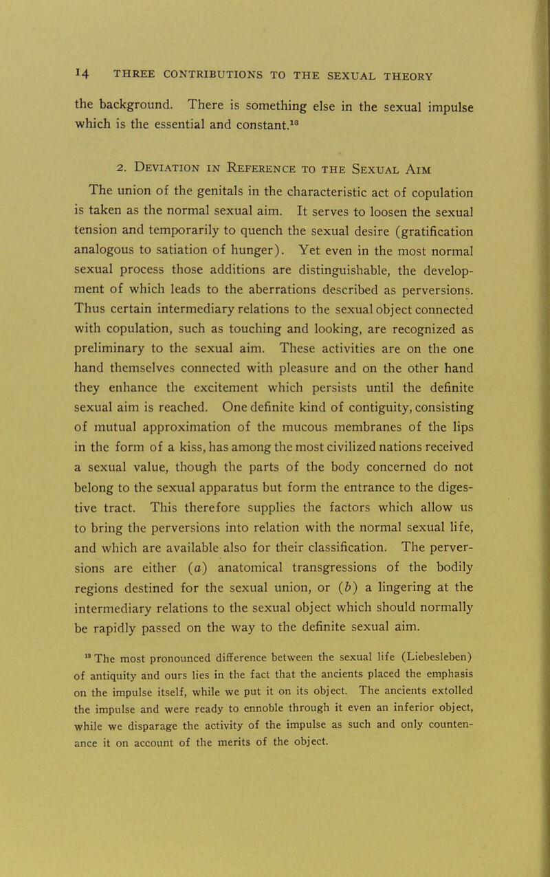 the background. There is something else in the sexual impulse which is the essential and constant.^^ 2. Deviation in Reference to the Sexual Aim The union of the genitals in the characteristic act of copulation is taken as the normal sexual aim. It serves to loosen the sexual tension and temporarily to quench the sexual desire (gratification analogous to satiation of hunger). Yet even in the most normal sexual process those additions are distinguishable, the develop- ment of which leads to the aberrations described as perversions. Thus certain intermediary relations to the sexual object connected with copulation, such as touching and looking, are recognized as preliminary to the sexual aim. These activities are on the one hand themselves connected with pleasure and on the other hand they enhance the excitement which persists until the definite sexual aim is reached. One definite kind of contiguity, consisting of mutual approximation of the mucous membranes of the lips in the form of a kiss, has among the most civilized nations received a sexual value, though the parts of the body concerned do not belong to the sexual apparatus but form the entrance to the diges- tive tract. This therefore supplies the factors which allow us to bring the perversions into relation with the normal sexual life, and which are available also for their classification. The perver- sions are either (o) anatomical transgressions of the bodily regions destined for the sexual union, or (b) a lingering at the intermediary relations to the sexual object which should normally be rapidly passed on the way to the definite sexual aim.  The most pronounced difference between the sexual life (Liebesleben) of antiquity and ours lies in the fact that the ancients placed the emphasis on the impulse itself, while we put it on its object. The ancients extolled the impulse and were ready to ennoble through it even an inferior object, while we disparage the activity of the impulse as such and only counten- ance it on account of the merits of the object.